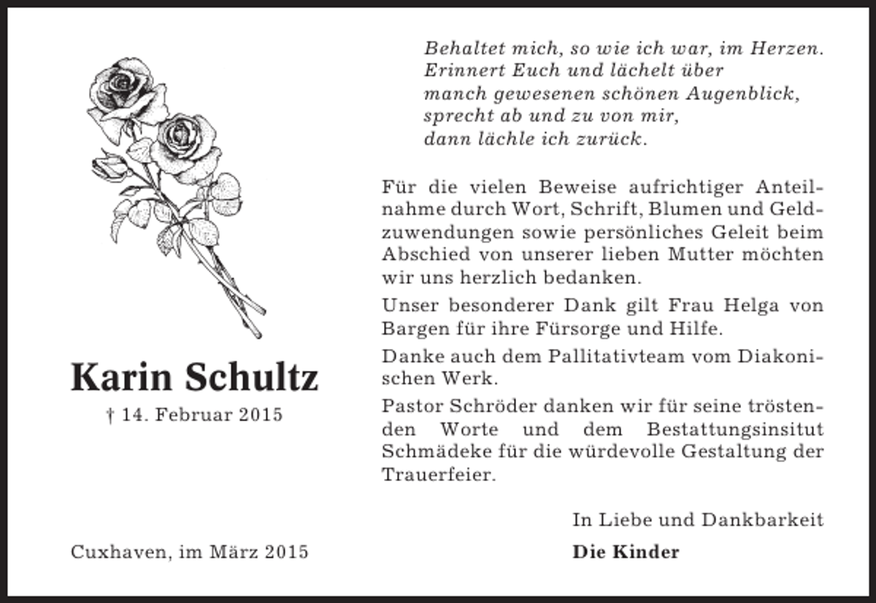<p>Behaltet mich, so wie ich war, im Herzen.<br />Erinnert Euch und lächelt über<br />manch gewesenen schönen Augenblick,<br />sprecht ab und zu von mir,<br />dann lächle ich zurück.</p><p>Karin Schultz<br />† 14. Februar 2015</p><p>Für die vielen Beweise aufrichtiger Anteilnahme durch Wort, Schrift, Blumen und Geldzuwendungen sowie persönliches Geleit beim<br />Abschied von unserer lieben Mutter möchten<br />wir uns herzlich bedanken.<br />Unser besonderer Dank gilt Frau Helga von<br />Bargen für ihre Fürsorge und Hilfe.<br />Danke auch dem Pallitativteam vom Diakonischen Werk.<br />Pastor Schröder danken wir für seine tröstenden Worte und dem Bestattungsinsitut<br />Schmädeke für die würdevolle Gestaltung der<br />Trauerfeier.<br />In Liebe und Dankbarkeit</p><p>Cuxhaven, im März 2015</p><p>Die Kinder</p>