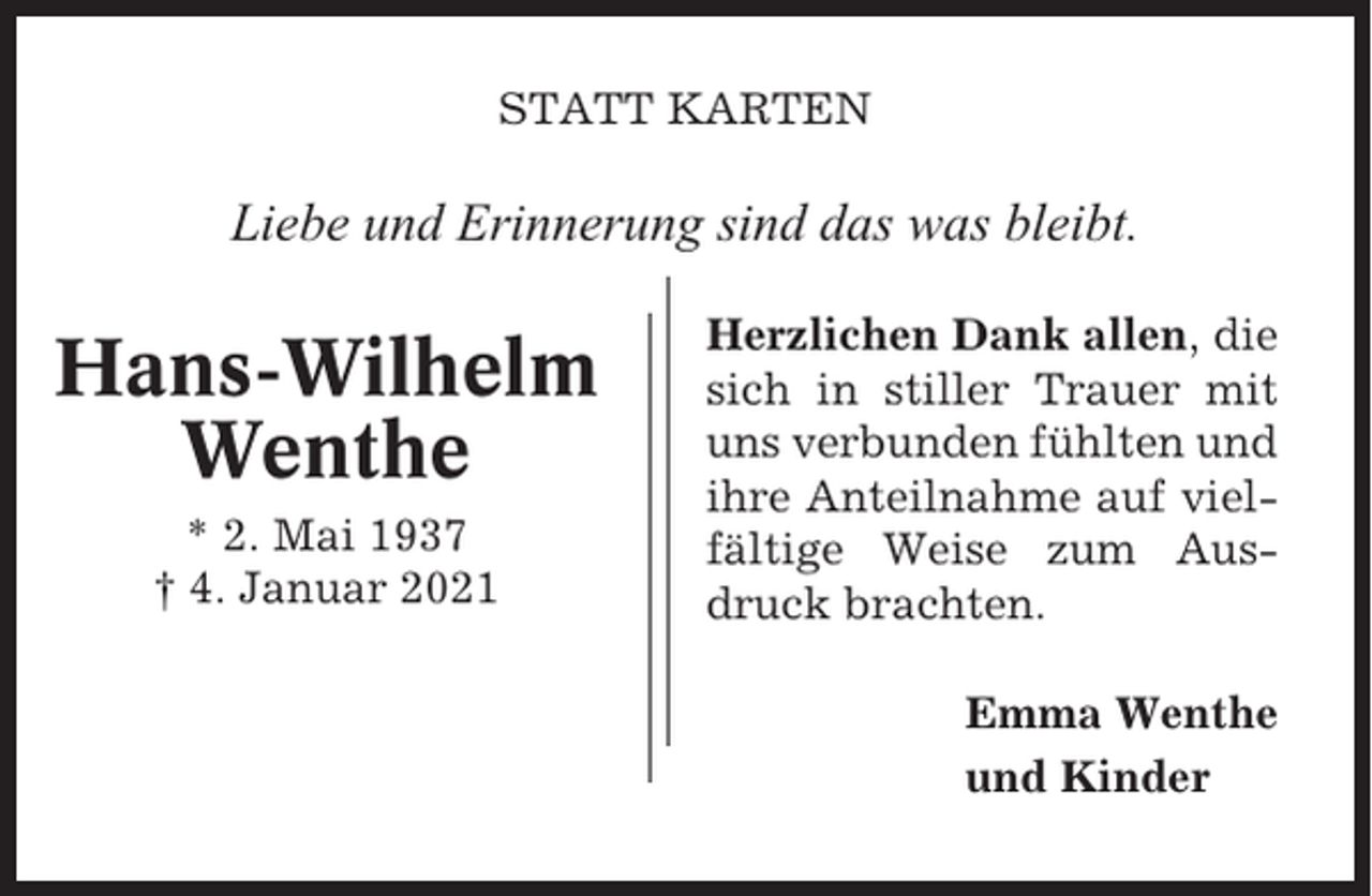 <p>STATT KARTEN</p><p>Liebe und Erinnerung sind das was bleibt.</p><p>Hans-Wilhelm<br />Wenthe<br />* 2. Mai 1937<br />† 4. Januar 2021</p><p>Herzlichen Dank allen, die<br />sich in stiller Trauer mit<br />uns verbunden fühlten und<br />ihre Anteilnahme auf vielfältige Weise zum Ausdruck brachten.<br />Emma Wenthe<br />und Kinder</p>