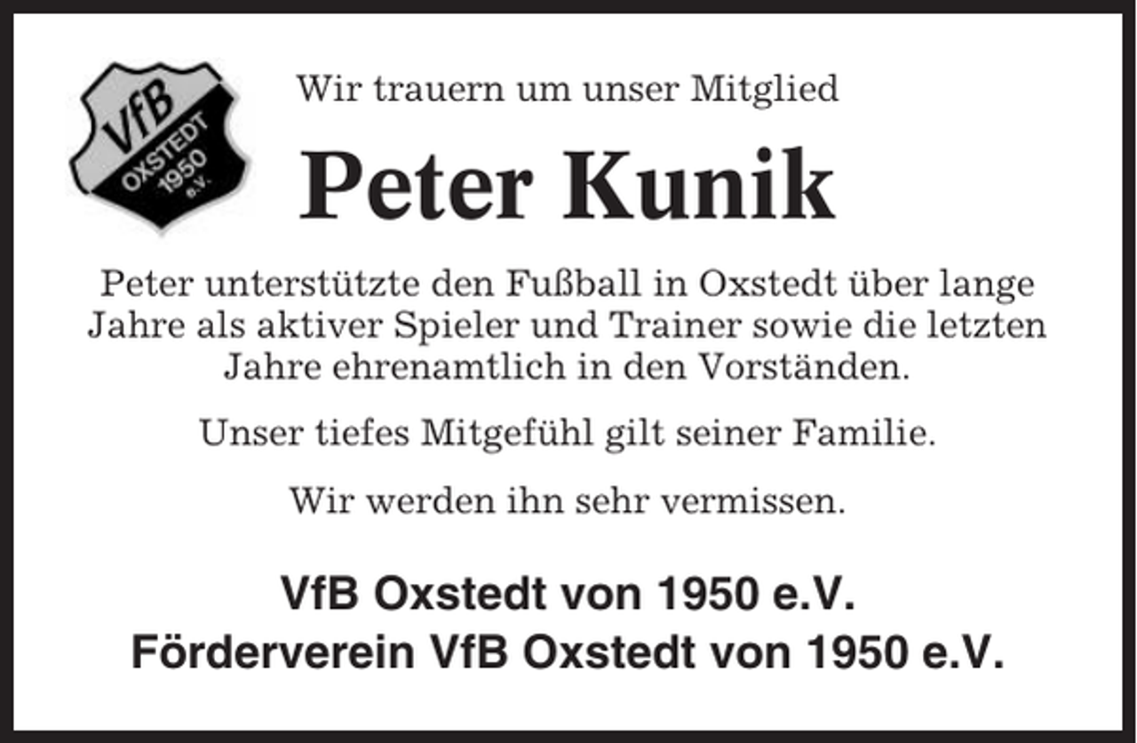 <p>Wir trauern um unser Mitglied</p><p>Peter Kunik<br />Peter unterstützte den Fußball in Oxstedt über lange<br />Jahre als aktiver Spieler und Trainer sowie die letzten<br />Jahre ehrenamtlich in den Vorständen.<br />Unser tiefes Mitgefühl gilt seiner Familie.<br />Wir werden ihn sehr vermissen.</p><p>VfB Oxstedt von 1950 e.V.<br />Förderverein VfB Oxstedt von 1950 e.V.</p>