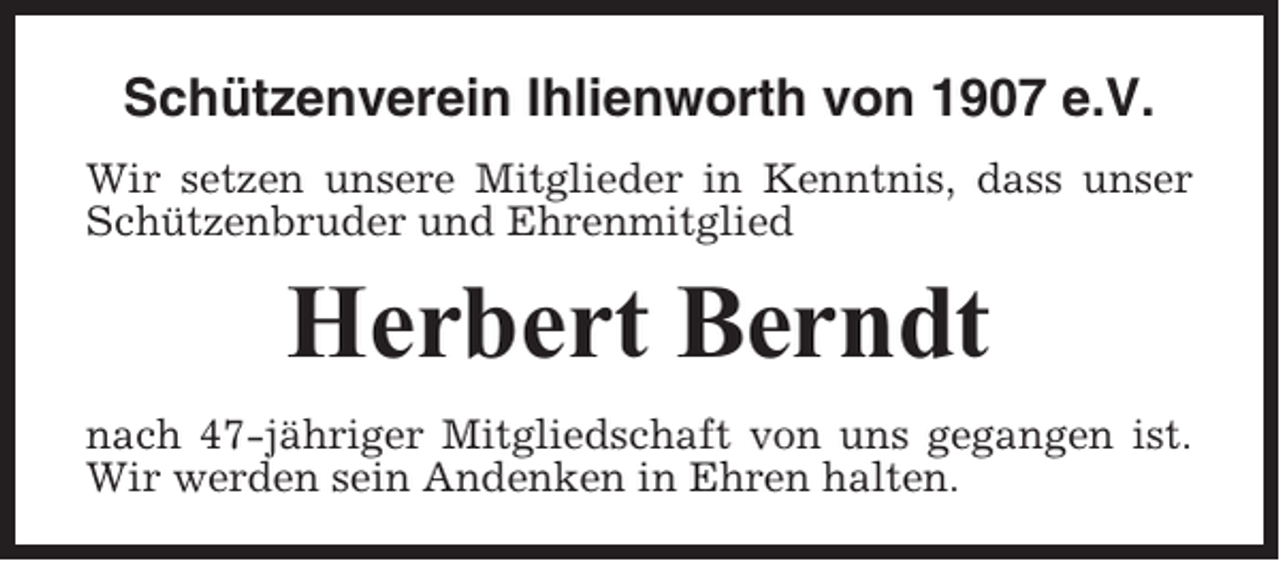 <p>Schützenverein Ihlienworth von 1907 e.V.<br />Wir setzen unsere Mitglieder in Kenntnis, dass unser<br />Schützenbruder und Ehrenmitglied</p><p>Herbert Berndt<br />nach 47-jähriger Mitgliedschaft von uns gegangen ist.<br />Wir werden sein Andenken in Ehren halten.</p>