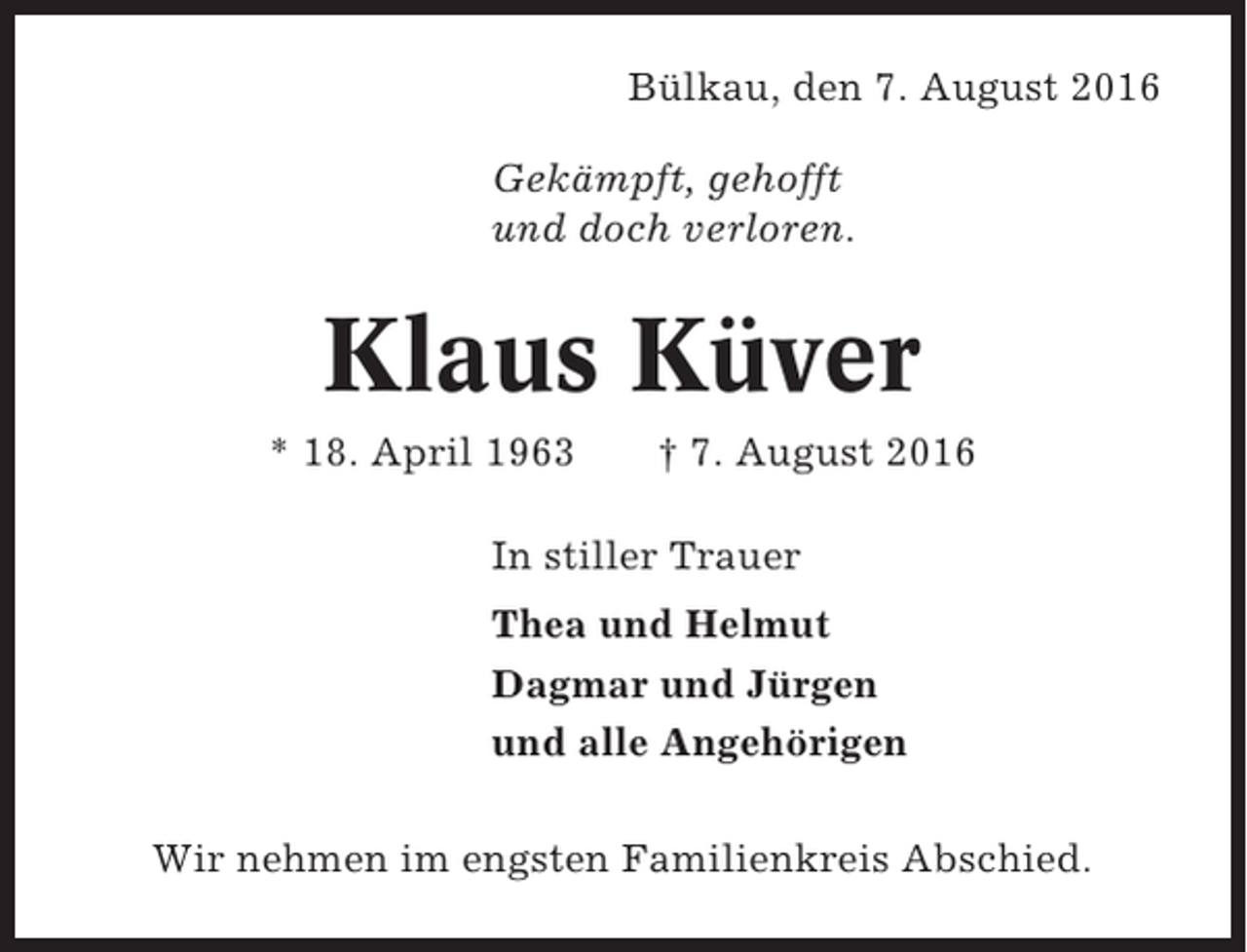 <p>Bülkau, den 7. August 2016<br />Gekämpft, gehofft<br />und doch verloren.</p><p>Klaus Küver<br />* 18. April 1963</p><p>† 7. August 2016</p><p>In stiller Trauer<br />Thea und Helmut<br />Dagmar und Jürgen<br />und alle Angehörigen<br />Wir nehmen im engsten Familienkreis Abschied.</p>