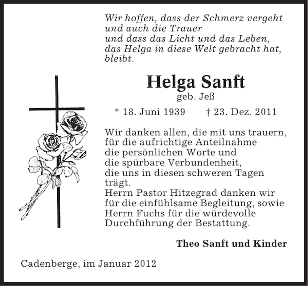 <p>Wir hoffen, dass der Schmerz vergeht<br />und auch die Trauer<br />und dass das Licht und das Leben,<br />das Helga in diese Welt gebracht hat,<br />bleibt.</p><p>Helga Sanft<br />geb. Jeß<br />* 18. Juni 1939<br />† 23. Dez. 2011<br />Wir danken allen, die mit uns trauern,<br />für die aufrichtige Anteilnahme<br />die persönlichen Worte und<br />die spürbare Verbundenheit,<br />die uns in diesen schweren Tagen<br />trägt.<br />Herrn Pastor Hitzegrad danken wir<br />für die einfühlsame Begleitung, sowie<br />Herrn Fuchs für die würdevolle<br />Durchführung der Bestattung.<br />Theo Sanft und Kinder<br />Cadenberge, im Januar 2012</p>