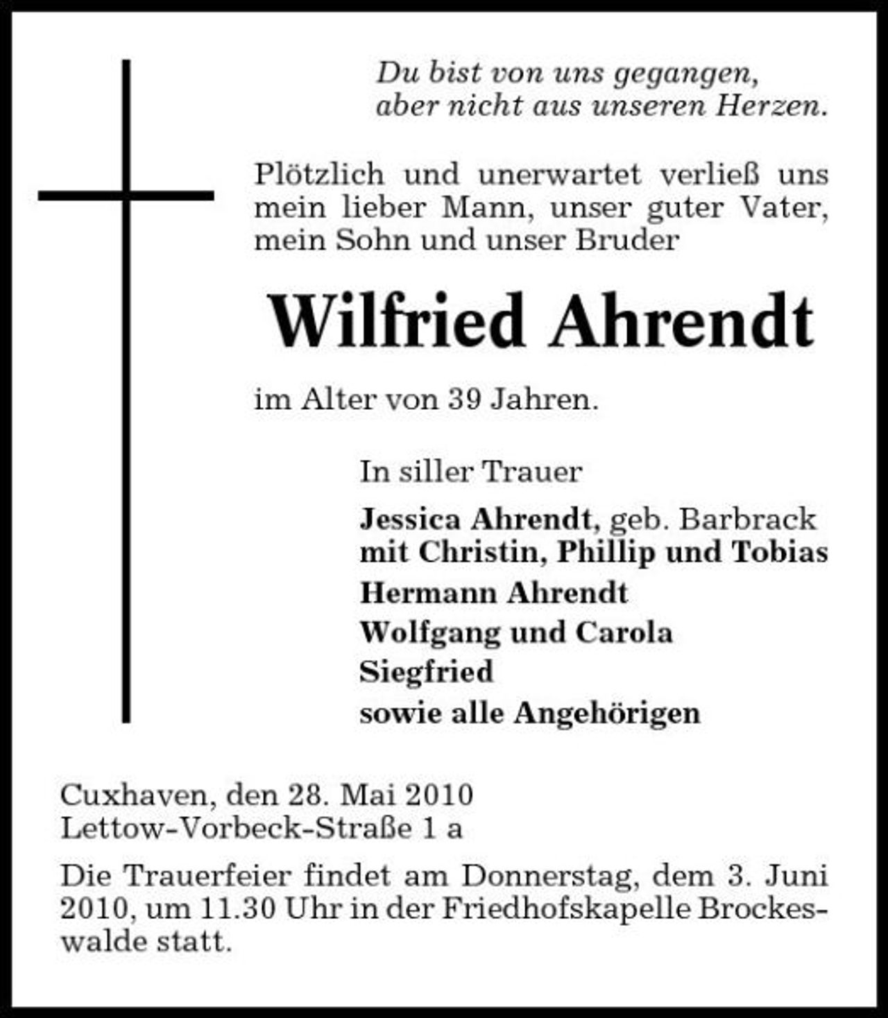 <p>Du bist von uns gegangen, aber nicht aus unseren Herzen. Plötzlich und unerwartet verließ uns mein lieber Mann, unser guter Vater, mein Sohn und unser Bruder</p><p>Wilfried Ahrendt<br />im Alter von 39 Jahren. In siller Trauer Jessica Ahrendt, geb. Barbrack mit Christin, Phillip und Tobias Hermann Ahrendt Wolfgang und Carola Siegfried sowie alle Angehörigen Cuxhaven, den 28. Mai 2010 Lettow-Vorbeck-Straße 1 a Die Trauerfeier findet am Donnerstag, dem 3. Juni 2010, um 11.30 Uhr in der Friedhofskapelle Brockeswalde statt.</p>