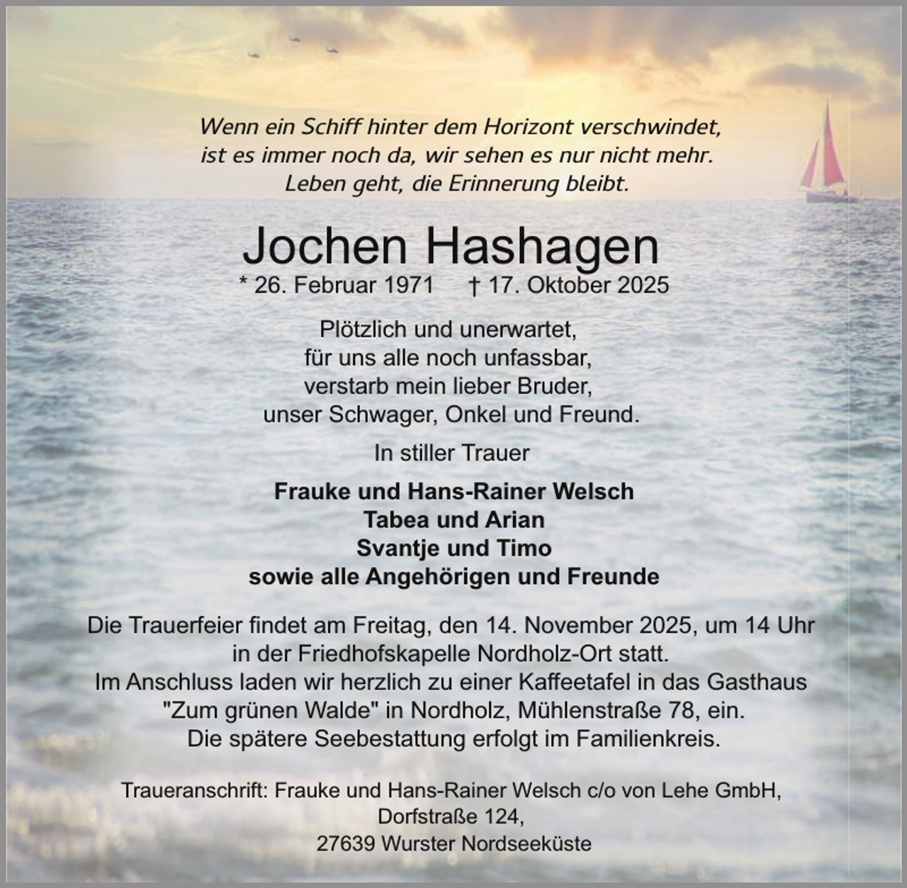 <p>Wenn ein Schiff hinter dem Horizont verschwindet,<br />ist es immer noch da, wir sehen es nur nicht mehr.<br />Leben geht, die Erinnerung bleibt.</p><p>Jochen Hashagen</p><p>* 26. Februar 1971</p><p>† 17. Oktober 2025</p><p>Plötzlich und unerwartet,<br />für uns alle noch unfassbar,<br />verstarb mein lieber Bruder,<br />unser Schwager, Onkel und Freund.<br />In stiller Trauer<br />Frauke und Hans-Rainer Welsch<br />Tabea und Arian<br />Svantje und Timo<br />sowie alle Angehörigen und Freunde<br />Die Trauerfeier findet am Freitag, den 14. November 2025, um 14 Uhr<br />in der Friedhofskapelle Nordholz-Ort statt.<br />Im Anschluss laden wir herzlich zu einer Kaffeetafel in das Gasthaus<br />"Zum grünen Walde" in Nordholz, Mühlenstraße 78, ein.<br />Die spätere Seebestattung erfolgt im Familienkreis.<br />Traueranschrift: Frauke und Hans-Rainer Welsch c/o von Lehe GmbH,<br />Dorfstraße 124,<br />27639 Wurster Nordseeküste</p>
