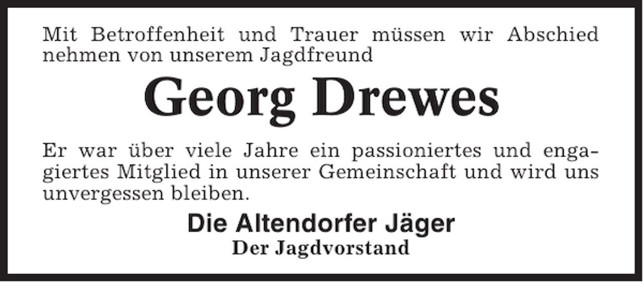 <p>Mit Betroffenheit und Trauer müssen wir Abschied<br />nehmen von unserem Jagdfreund</p><p>Georg Drewes<br />Er war über viele Jahre ein passioniertes und engagiertes Mitglied in unserer Gemeinschaft und wird uns<br />unvergessen bleiben.</p><p>Die Altendorfer Jäger<br />Der Jagdvorstand</p>