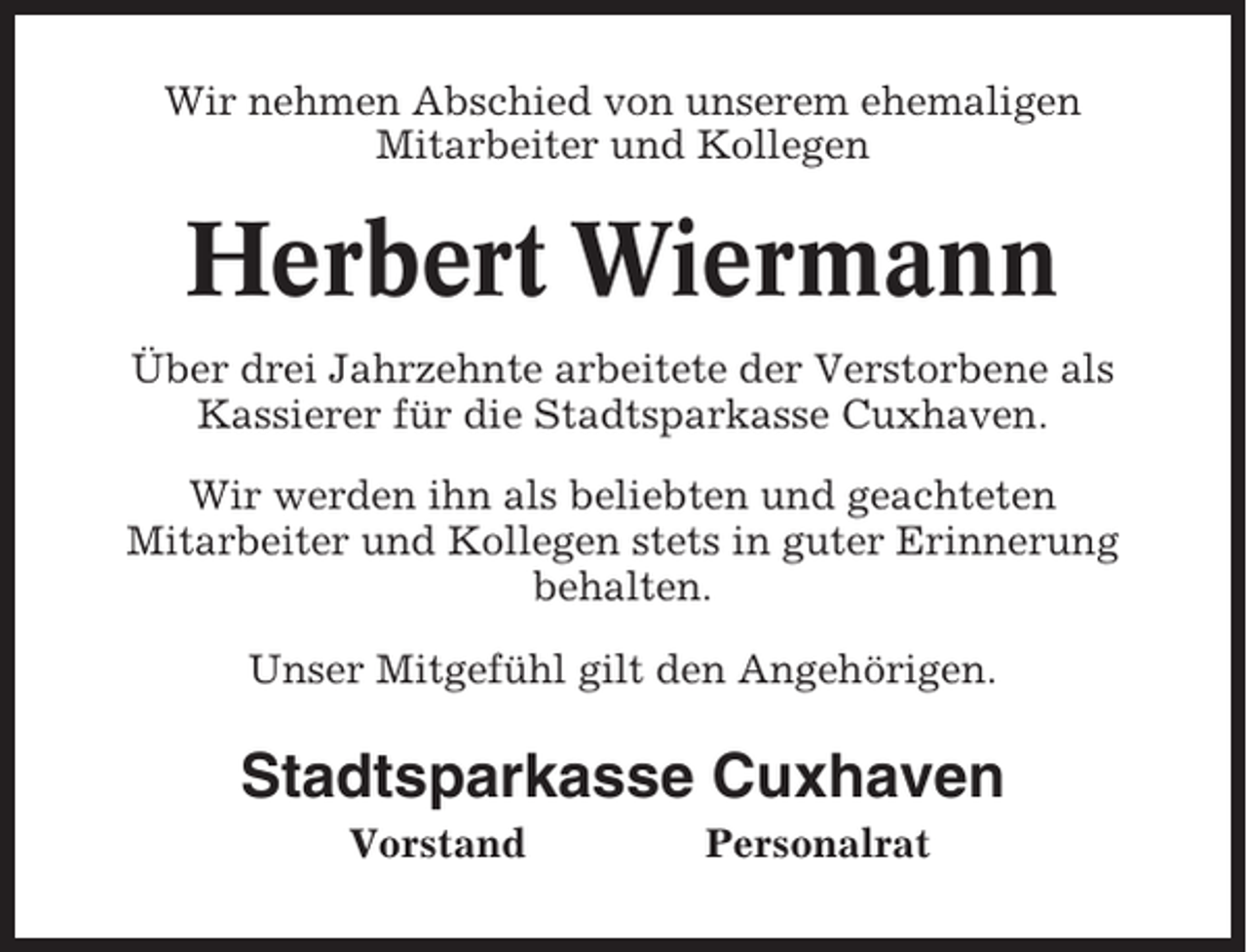 <p>Wir nehmen Abschied von unserem ehemaligen<br />Mitarbeiter und Kollegen</p><p>Herbert Wiermann<br />Über drei Jahrzehnte arbeitete der Verstorbene als<br />Kassierer für die Stadtsparkasse Cuxhaven.<br />Wir werden ihn als beliebten und geachteten<br />Mitarbeiter und Kollegen stets in guter Erinnerung<br />behalten.<br />Unser Mitgefühl gilt den Angehörigen.</p><p>Stadtsparkasse Cuxhaven<br />Vorstand</p><p>Personalrat</p>