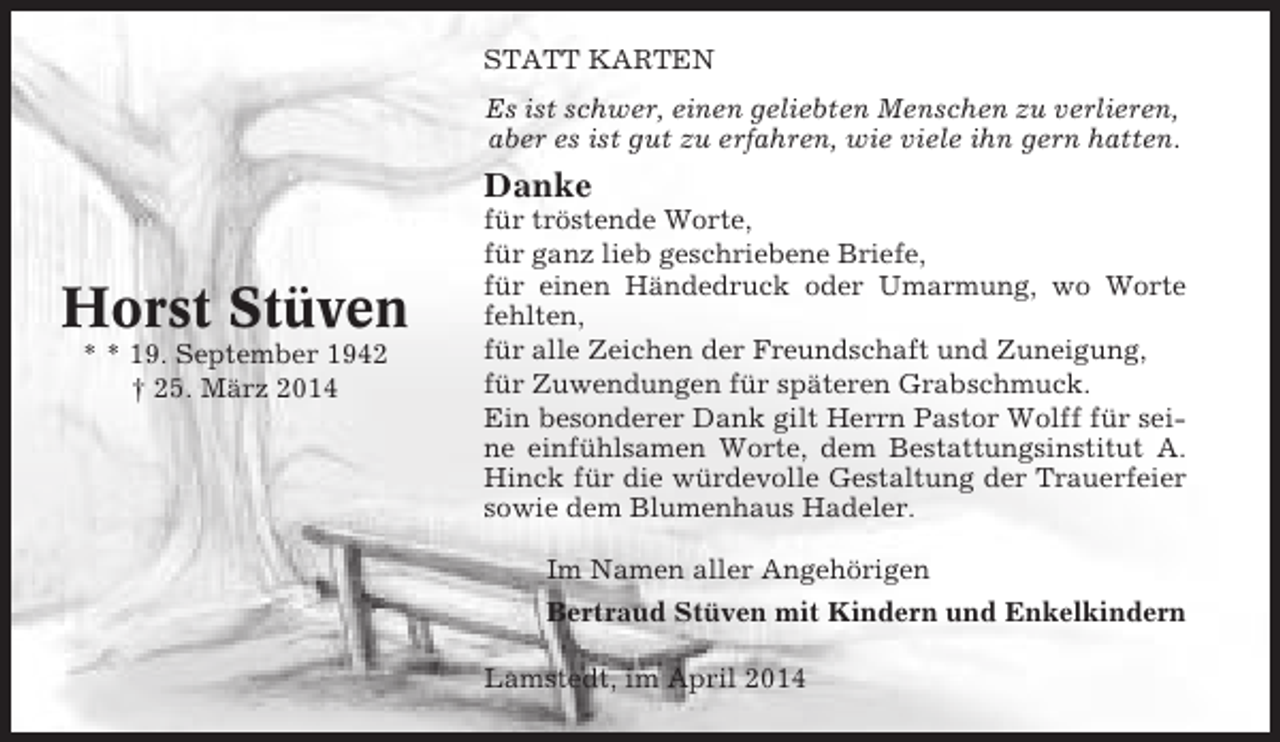 <p>STATT KARTEN<br />Es ist schwer, einen geliebten Menschen zu verlieren,<br />aber es ist gut zu erfahren, wie viele ihn gern hatten.</p><p>Danke</p><p>Horst Stüven<br />* * 19. September 1942<br />† 25. März 2014</p><p>für tröstende Worte,<br />für ganz lieb geschriebene Briefe,<br />für einen Händedruck oder Umarmung, wo Worte<br />fehlten,<br />für alle Zeichen der Freundschaft und Zuneigung,<br />für Zuwendungen für späteren Grabschmuck.<br />Ein besonderer Dank gilt Herrn Pastor Wolff für seine einfühlsamen Worte, dem Bestattungsinstitut A.<br />Hinck für die würdevolle Gestaltung der Trauerfeier<br />sowie dem Blumenhaus Hadeler.<br />Im Namen aller Angehörigen<br />Bertraud Stüven mit Kindern und Enkelkindern<br />Lamstedt, im April 2014</p>