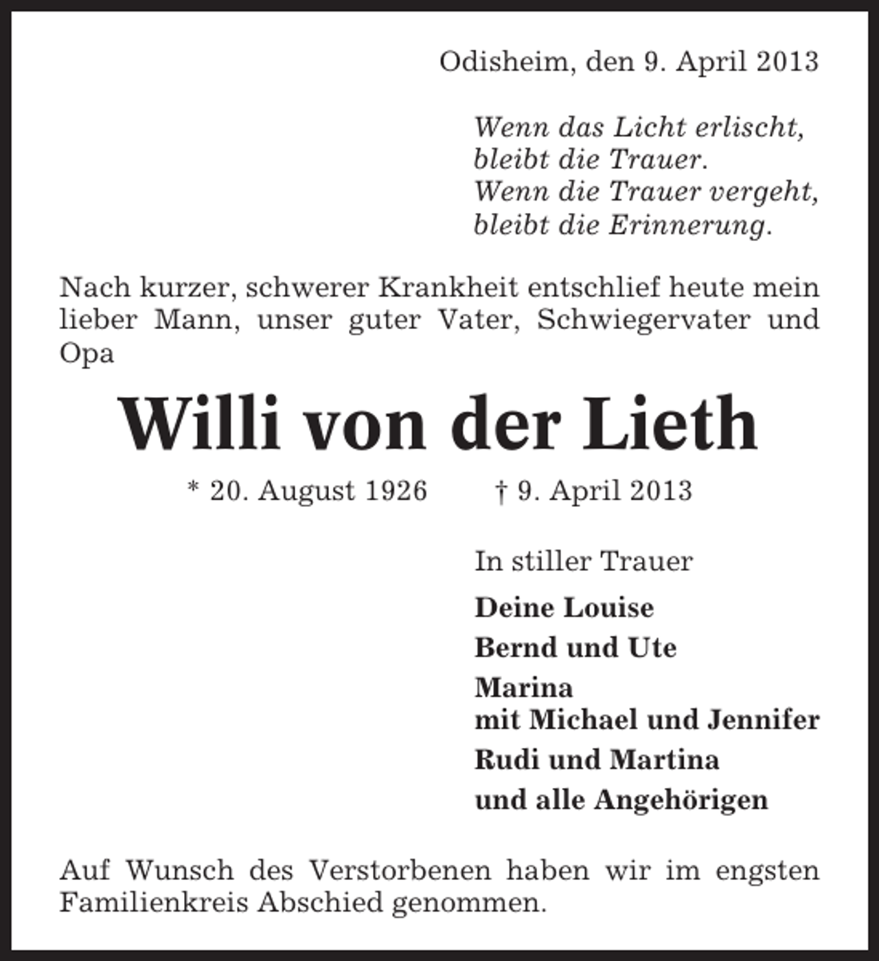 <p>Odisheim, den 9. April 2013<br />Wenn das Licht erlischt,<br />bleibt die Trauer.<br />Wenn die Trauer vergeht,<br />bleibt die Erinnerung.<br />Nach kurzer, schwerer Krankheit entschlief heute mein<br />lieber Mann, unser guter Vater, Schwiegervater und<br />Opa</p><p>Willi von der Lieth<br />* 20. August 1926</p><p>† 9. April 2013<br />In stiller Trauer<br />Deine Louise<br />Bernd und Ute<br />Marina<br />mit Michael und Jennifer<br />Rudi und Martina<br />und alle Angehörigen</p><p>Auf Wunsch des Verstorbenen haben wir im engsten<br />Familienkreis Abschied genommen.</p>