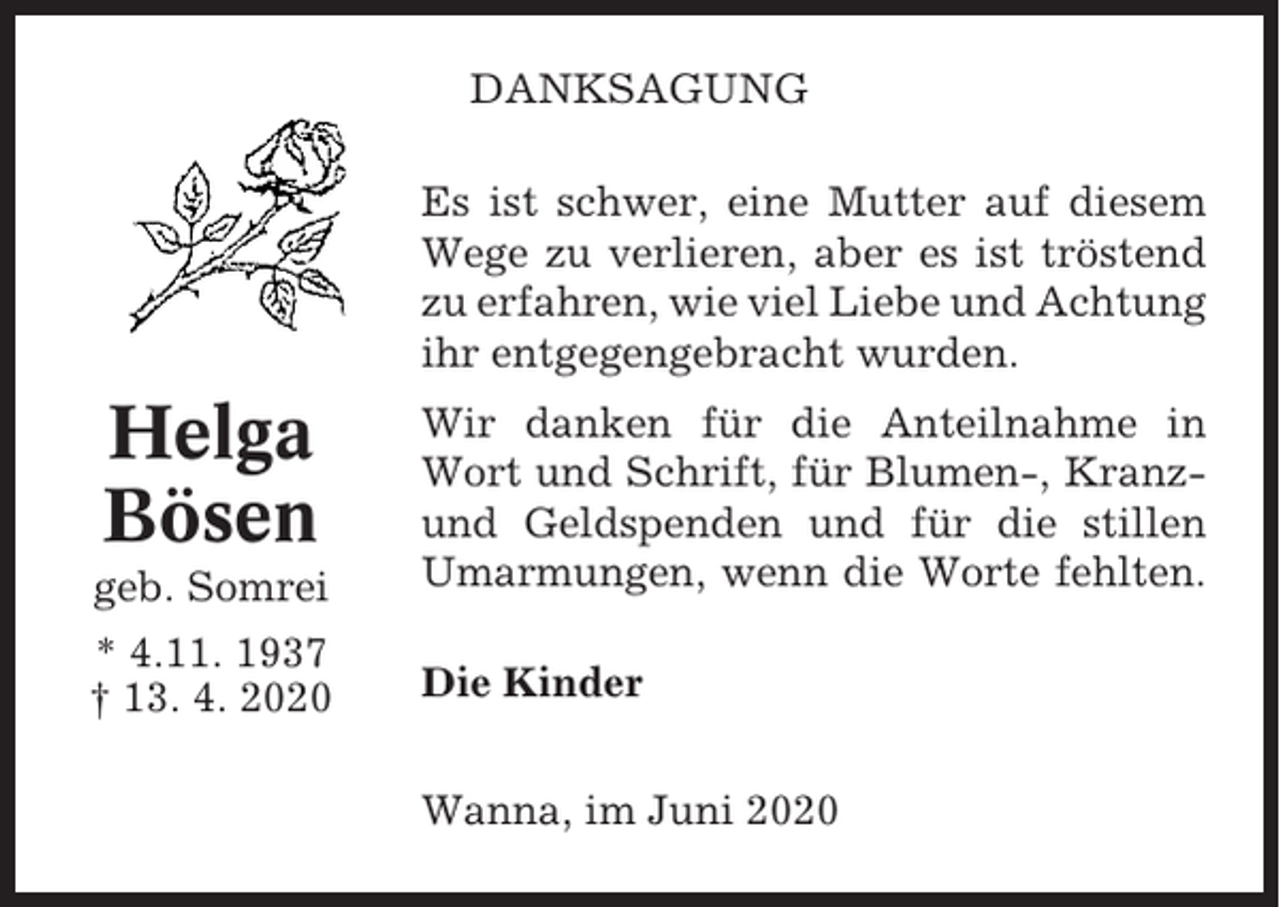 <p>DANKSAGUNG<br />Es ist schwer, eine Mutter auf diesem<br />Wege zu verlieren, aber es ist tröstend<br />zu erfahren, wie viel Liebe und Achtung<br />ihr entgegengebracht wurden.</p><p>Helga<br />Bösen<br />geb. Somrei</p><p>Wir danken für die Anteilnahme in<br />Wort und Schrift, für Blumen-, Kranzund Geldspenden und für die stillen<br />Umarmungen, wenn die Worte fehlten.</p><p>* 4.11. 1937<br />† 13. 4. 2020</p><p>Die Kinder<br />Wanna, im Juni 2020</p>