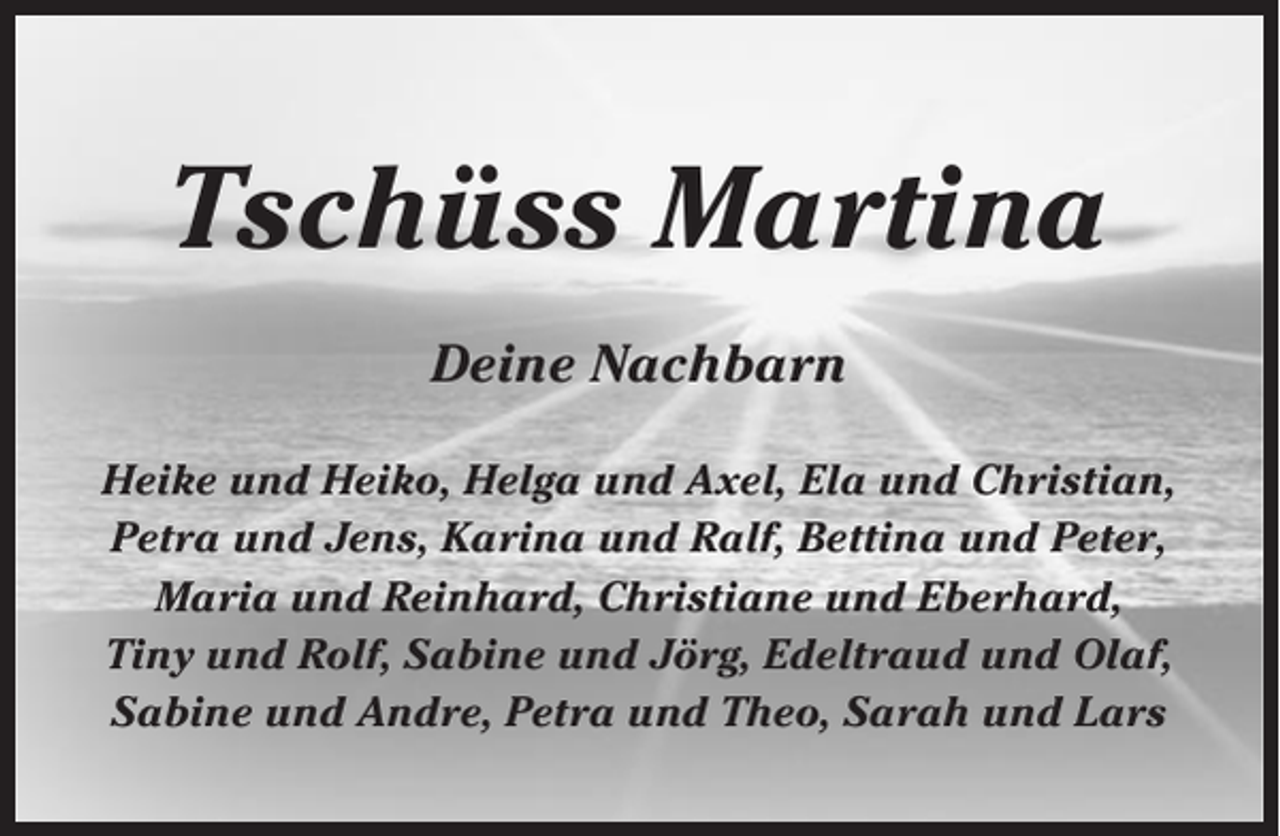 <p>Tschüss Martina<br />Deine Nachbarn<br />Heike und Heiko, Helga und Axel, Ela und Christian,<br />Petra und Jens, Karina und Ralf, Bettina und Peter,<br />Maria und Reinhard, Christiane und Eberhard,<br />Tiny und Rolf, Sabine und Jörg, Edeltraud und Olaf,<br />Sabine und Andre, Petra und Theo, Sarah und Lars</p>