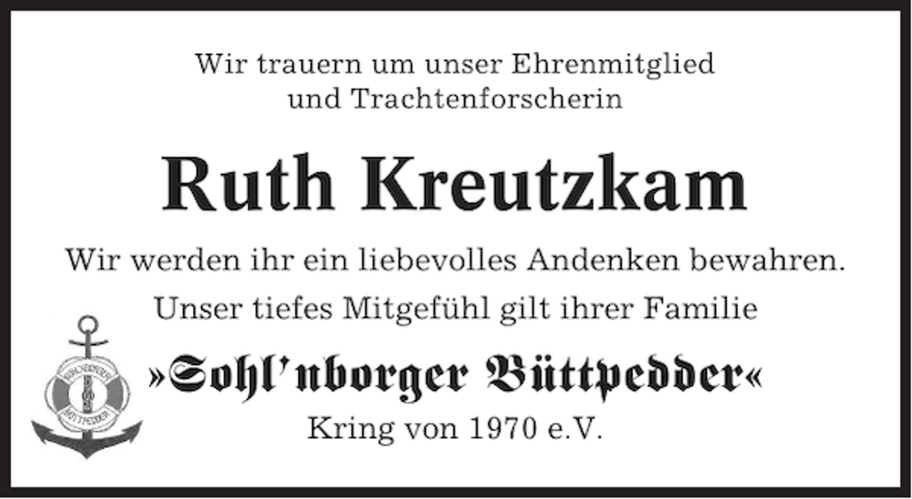 <p>Wir trauern um unser Ehrenmitglied<br />und Trachtenforscherin</p><p>Ruth Kreutzkam<br />Wir werden ihr ein liebevolles Andenken bewahren.<br />Unser tiefes Mitgefühl gilt ihrer Familie</p><p>»Sohl’nborger Büttpedder«<br />Kring von 1970 e.V.</p>