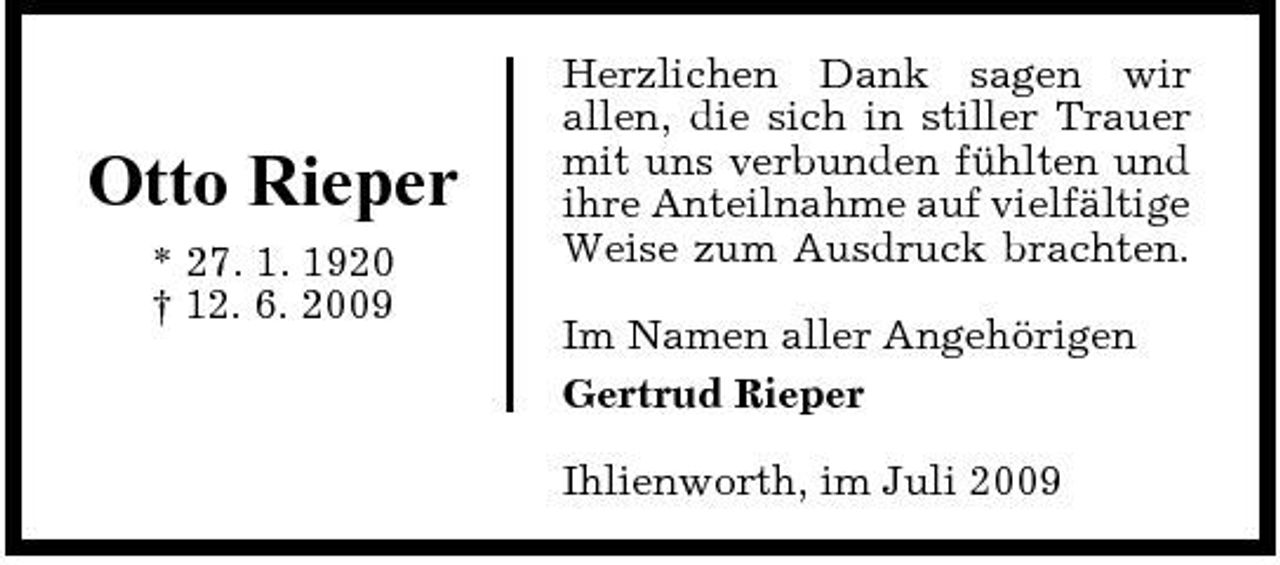 <p>Otto Rieper<br />* 27. 1. 1920 † 12. 6. 2009</p><p>Herzlichen Dank sagen wir allen, die sich in stiller Trauer mit uns verbunden fühlten und ihre Anteilnahme auf vielfältige Weise zum Ausdruck brachten. Im Namen aller Angehörigen Gertrud Rieper Ihlienworth, im Juli 2009</p>