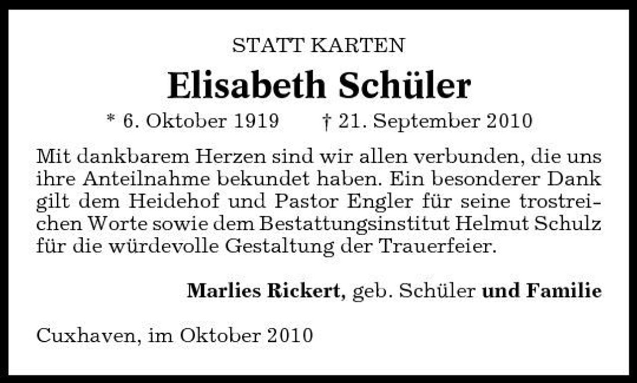 <p>STATT KARTEN</p><p>Elisabeth Schüler<br />* 6. Oktober 1919 † 21. September 2010 Mit dankbarem Herzen sind wir allen verbunden, die uns ihre Anteilnahme bekundet haben. Ein besonderer Dank gilt dem Heidehof und Pastor Engler für seine trostreichen Worte sowie dem Bestattungsinstitut Helmut Schulz für die würdevolle Gestaltung der Trauerfeier. Marlies Rickert, geb. Schüler und Familie Cuxhaven, im Oktober 2010</p>