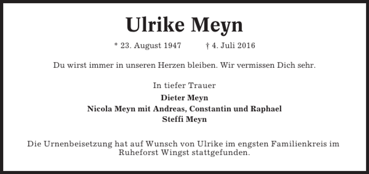 <p>Ulrike Meyn<br />* 23. August 1947</p><p>† 4. Juli 2016</p><p>Du wirst immer in unseren Herzen bleiben. Wir vermissen Dich sehr.</p><p>In tiefer Trauer<br />Dieter Meyn<br />Nicola Meyn mit Andreas, Constantin und Raphael<br />Steffi Meyn</p><p>Die Urnenbeisetzung hat auf Wunsch von Ulrike im engsten Familienkreis im<br />Ruheforst Wingst stattgefunden.</p>