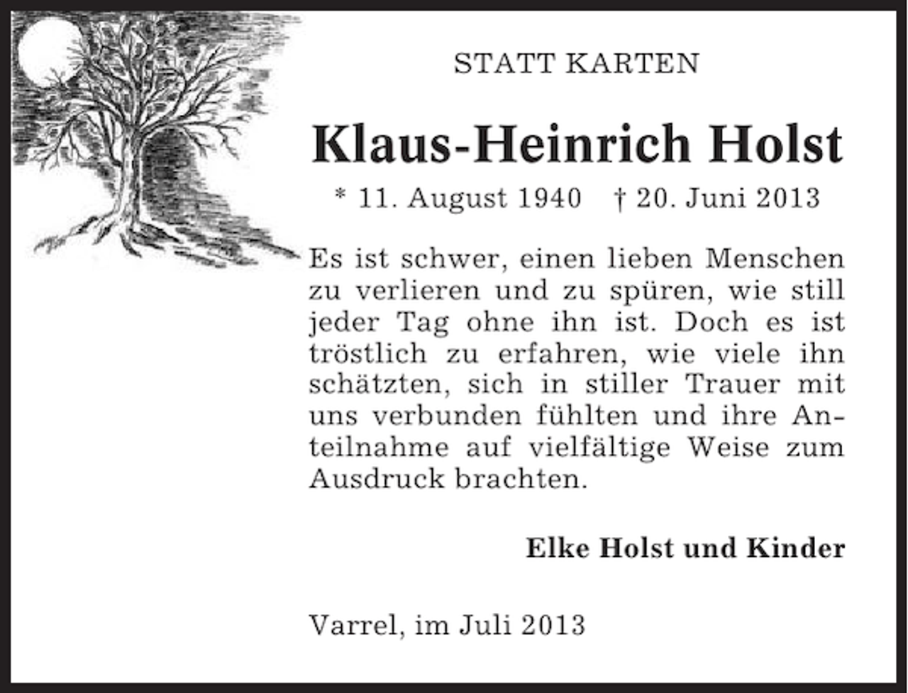<p>STATT KARTEN</p><p>Klaus-Heinrich Holst<br />* 11. August 1940</p><p>† 20. Juni 2013</p><p>Es ist schwer, einen lieben Menschen<br />zu verlieren und zu spüren, wie still<br />jeder Tag ohne ihn ist. Doch es ist<br />tröstlich zu erfahren, wie viele ihn<br />schätzten, sich in stiller Trauer mit<br />uns verbunden fühlten und ihre Anteilnahme auf vielfältige Weise zum<br />Ausdruck brachten.<br />Elke Holst und Kinder<br />Varrel, im Juli 2013</p>