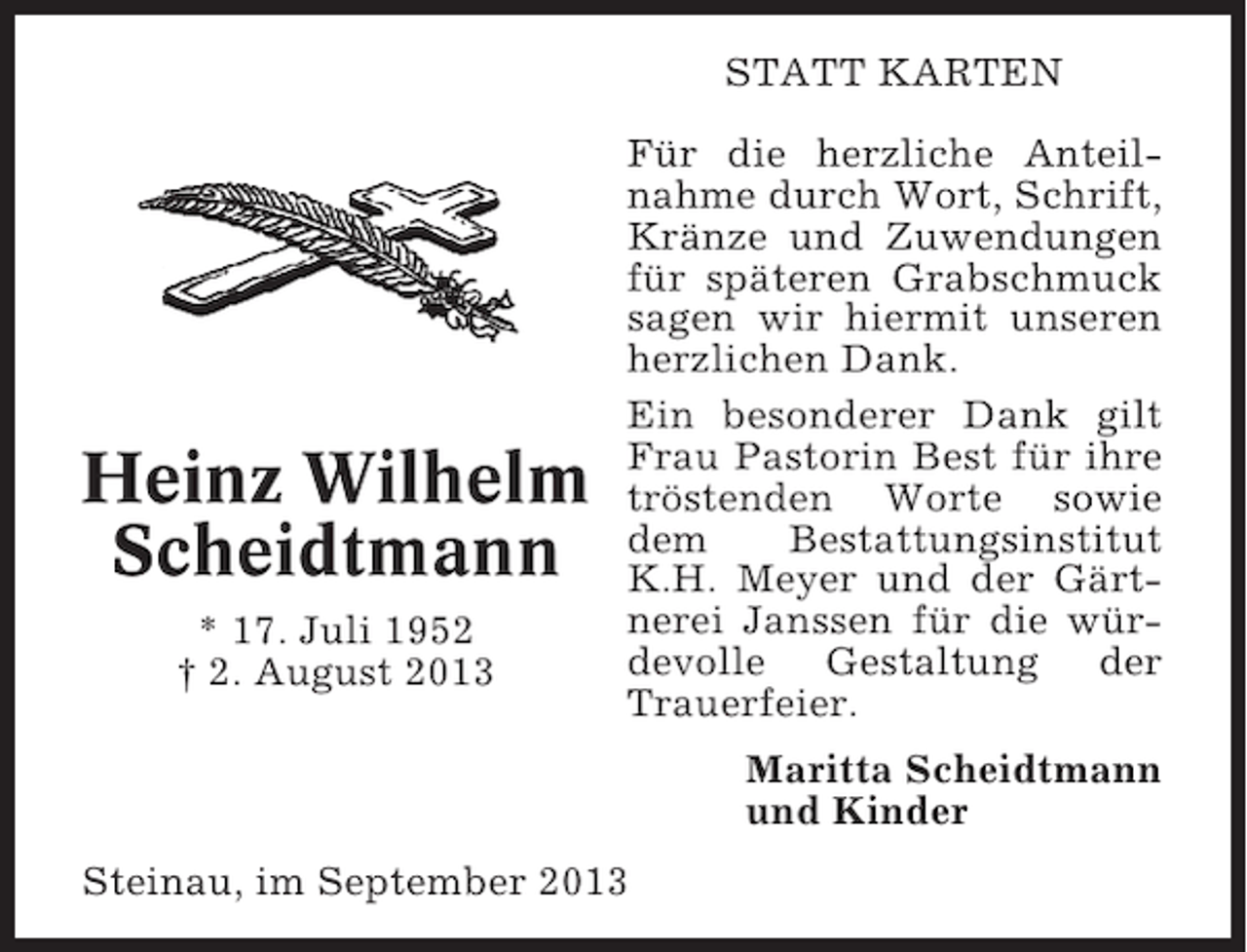 <p>STATT KARTEN</p><p>Heinz Wilhelm<br />Scheidtmann<br />* 17. Juli 1952<br />† 2. August 2013</p><p>Für die herzliche Anteilnahme durch Wort, Schrift,<br />Kränze und Zuwendungen<br />für späteren Grabschmuck<br />sagen wir hiermit unseren<br />herzlichen Dank.<br />Ein besonderer Dank gilt<br />Frau Pastorin Best für ihre<br />tröstenden Worte sowie<br />dem<br />Bestattungsinstitut<br />K.H. Meyer und der Gärtnerei Janssen für die würdevolle Gestaltung der<br />Trauerfeier.<br />Maritta Scheidtmann<br />und Kinder</p><p>Steinau, im September 2013</p>