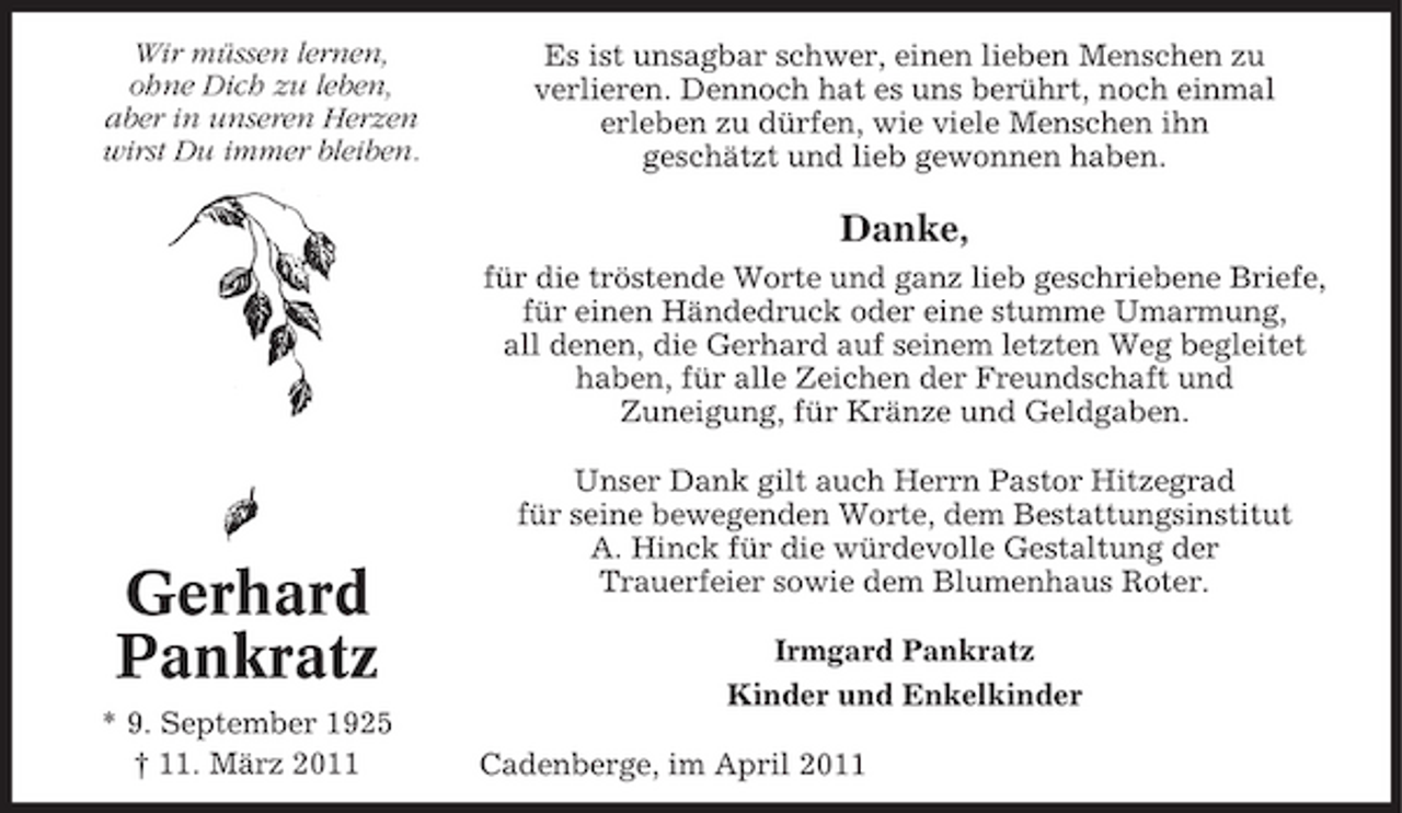 <p>Wir müssen lernen, ohne Dich zu leben, aber in unseren Herzen wirst Du immer bleiben.</p><p>Es ist unsagbar schwer, einen lieben Menschen zu verlieren. Dennoch hat es uns berührt, noch einmal erleben zu dürfen, wie viele Menschen ihn geschätzt und lieb gewonnen haben.</p><p>Danke,<br />für die tröstende Worte und ganz lieb geschriebene Briefe, für einen Händedruck oder eine stumme Umarmung, all denen, die Gerhard auf seinem letzten Weg begleitet haben, für alle Zeichen der Freundschaft und Zuneigung, für Kränze und Geldgaben. Unser Dank gilt auch Herrn Pastor Hitzegrad für seine bewegenden Worte, dem Bestattungsinstitut A. Hinck für die würdevolle Gestaltung der Trauerfeier sowie dem Blumenhaus Roter. Irmgard Pankratz Kinder und Enkelkinder Cadenberge, im April 2011</p><p>Gerhard Pankratz<br />* 9. September 1925 † 11. März 2011</p>