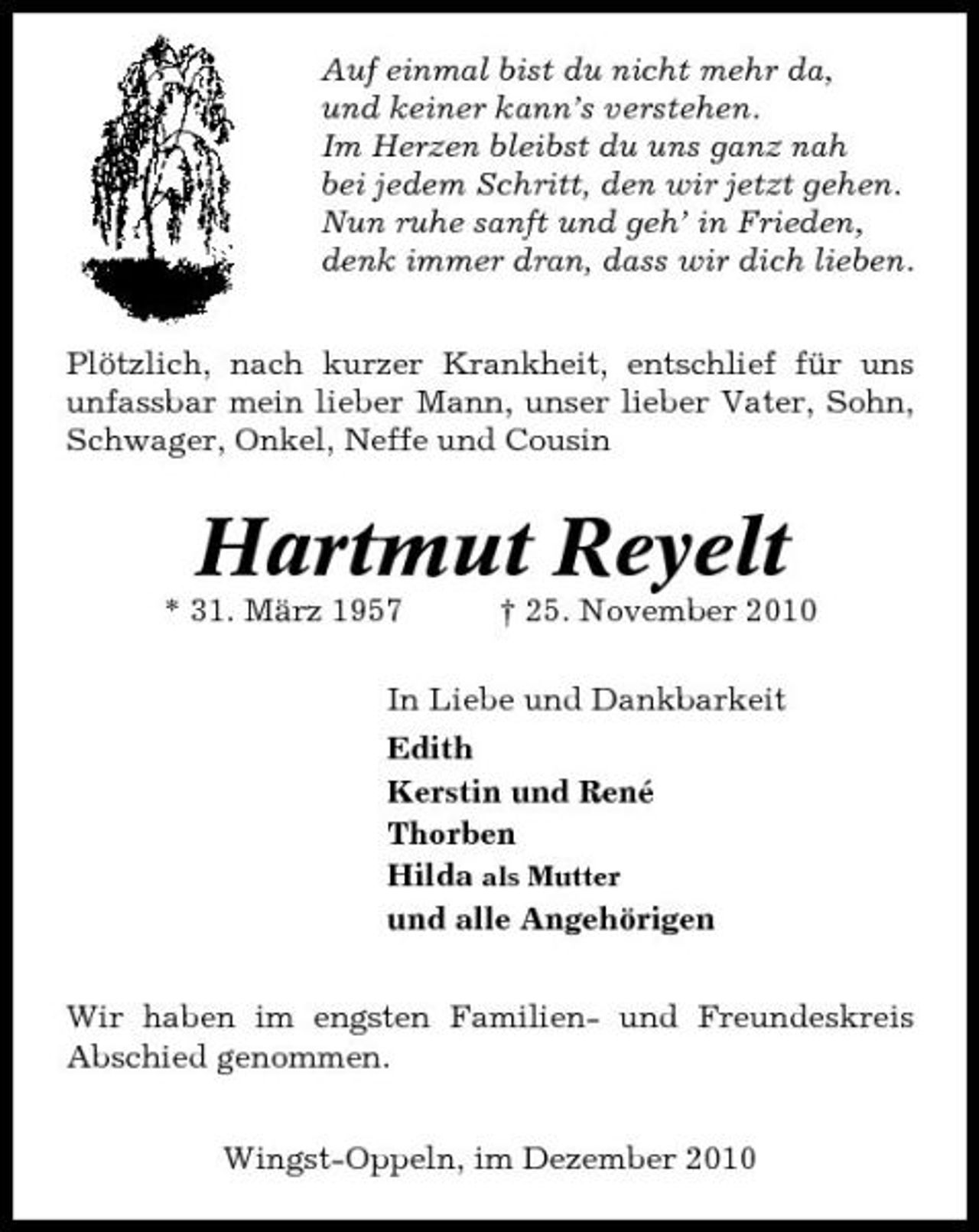 <p>Auf einmal bist du nicht mehr da, und keiner kann’s verstehen. Im Herzen bleibst du uns ganz nah bei jedem Schritt, den wir jetzt gehen. Nun ruhe sanft und geh’ in Frieden, denk immer dran, dass wir dich lieben. Plötzlich, nach kurzer Krankheit, entschlief für uns unfassbar mein lieber Mann, unser lieber Vater, Sohn, Schwager, Onkel, Neffe und Cousin</p><p>Hartmut Reyelt<br />* 31. März 1957 † 25. November 2010 In Liebe und Dankbarkeit Edith Kerstin und René Thorben Hilda als Mutter und alle Angehörigen Wir haben im engsten Familien- und Freundeskreis Abschied genommen. Wingst-Oppeln, im Dezember 2010</p>