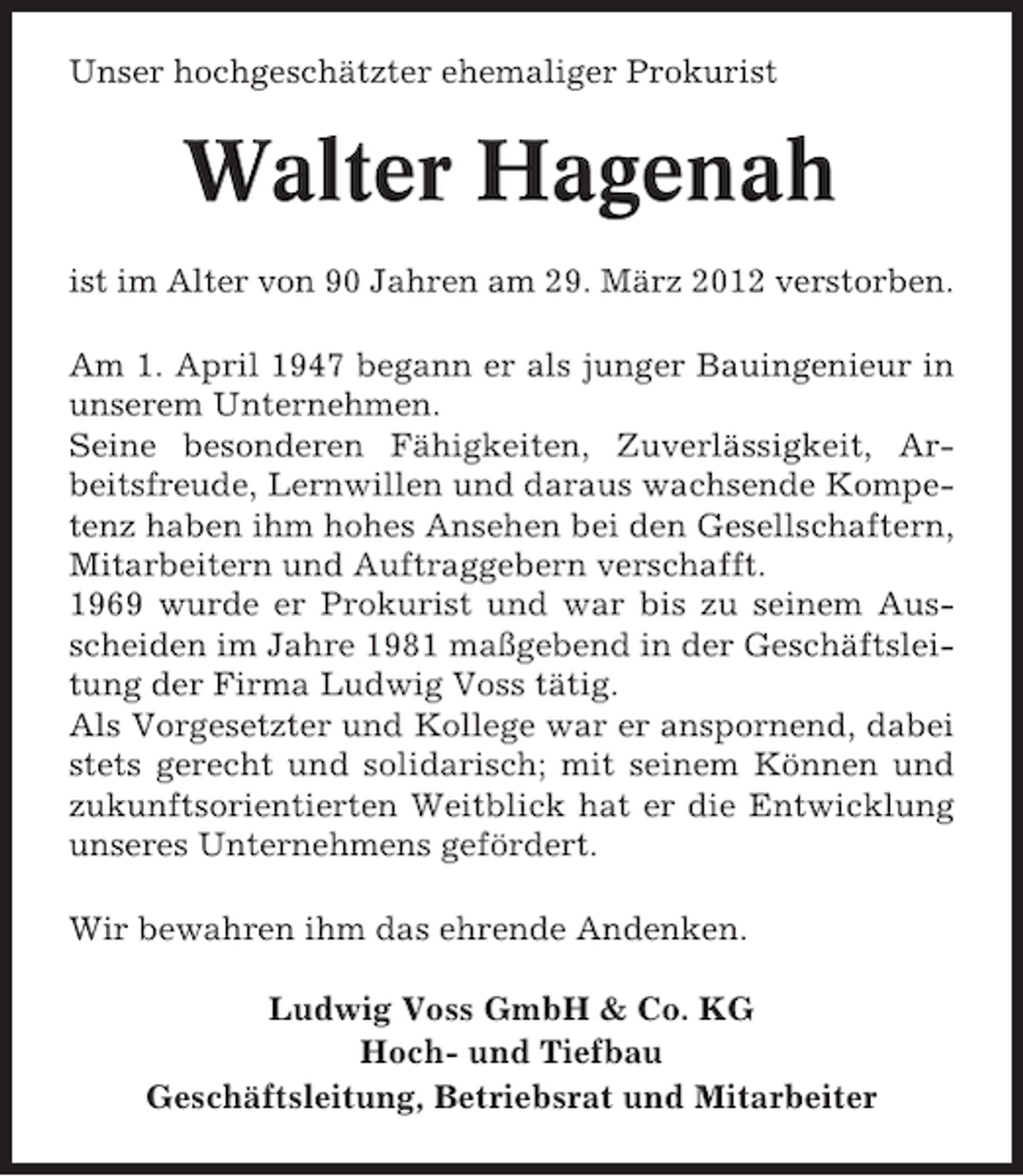 <p>Unser hochgeschätzter ehemaliger Prokurist</p><p>Walter Hagenah<br />ist im Alter von 90 Jahren am 29. März 2012 verstorben.<br />Am 1. April 1947 begann er als junger Bauingenieur in<br />unserem Unternehmen.<br />Seine besonderen Fähigkeiten, Zuverlässigkeit, Arbeitsfreude, Lernwillen und daraus wachsende Kompetenz haben ihm hohes Ansehen bei den Gesellschaftern,<br />Mitarbeitern und Auftraggebern verschafft.<br />1969 wurde er Prokurist und war bis zu seinem Ausscheiden im Jahre 1981 maßgebend in der Geschäftsleitung der Firma Ludwig Voss tätig.<br />Als Vorgesetzter und Kollege war er anspornend, dabei<br />stets gerecht und solidarisch; mit seinem Können und<br />zukunftsorientierten Weitblick hat er die Entwicklung<br />unseres Unternehmens gefördert.<br />Wir bewahren ihm das ehrende Andenken.<br />Ludwig Voss GmbH &amp; Co. KG<br />Hoch- und Tiefbau<br />Geschäftsleitung, Betriebsrat und Mitarbeiter</p>