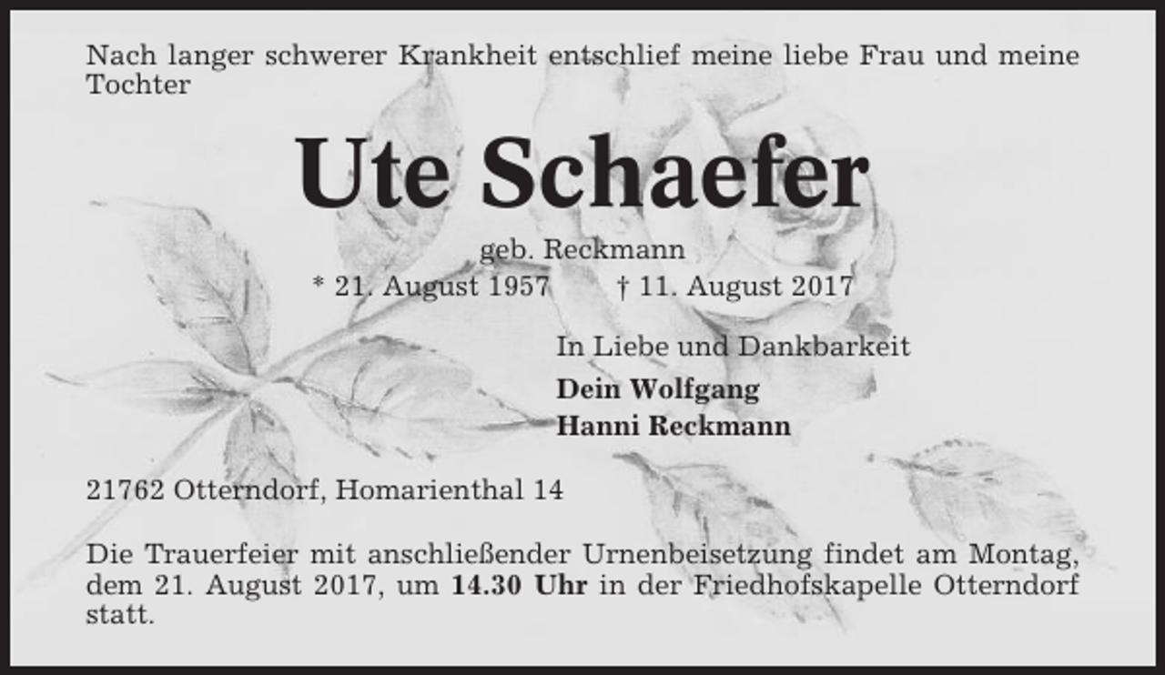 <p>Nach langer schwerer Krankheit entschlief meine liebe Frau und meine<br />Tochter</p><p>Ute Schaefer<br />geb. Reckmann<br />* 21. August 1957<br />† 11. August 2017<br />In Liebe und Dankbarkeit<br />Dein Wolfgang<br />Hanni Reckmann<br />21762 Otterndorf, Homarienthal 14<br />Die Trauerfeier mit anschließender Urnenbeisetzung findet am Montag,<br />dem 21. August 2017, um 14.30 Uhr in der Friedhofskapelle Otterndorf<br />statt.</p>