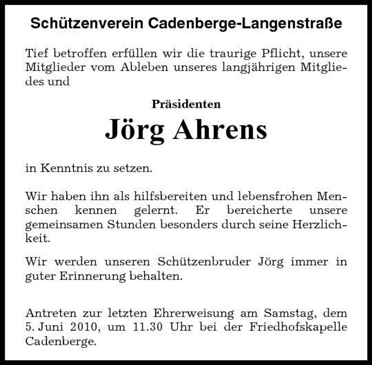 <p>Schützenverein Cadenberge-Langenstraße<br />Tief betroffen erfüllen wir die traurige Pflicht, unsere Mitglieder vom Ableben unseres langjährigen Mitgliedes und Präsidenten</p><p>Jörg Ahrens<br />in Kenntnis zu setzen. Wir haben ihn als hilfsbereiten und lebensfrohen Menschen kennen gelernt. Er bereicherte unsere gemeinsamen Stunden besonders durch seine Herzlichkeit. Wir werden unseren Schützenbruder Jörg immer in guter Erinnerung behalten. Antreten zur letzten Ehrerweisung am Samstag, dem 5. Juni 2010, um 11.30 Uhr bei der Friedhofskapelle Cadenberge.</p>
