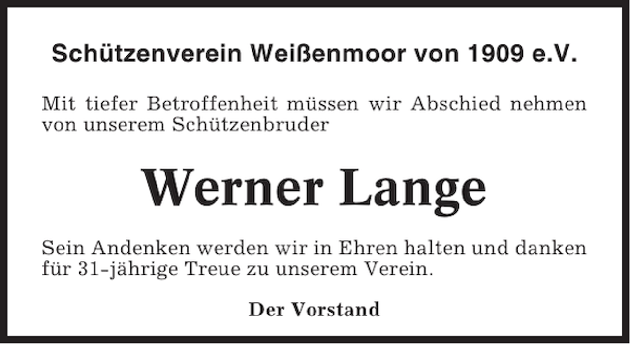 <p>Schützenverein Weißenmoor von 1909 e.V.<br />Mit tiefer Betroffenheit müssen wir Abschied nehmen<br />von unserem Schützenbruder</p><p>Werner Lange<br />Sein Andenken werden wir in Ehren halten und danken<br />für 31-jährige Treue zu unserem Verein.<br />Der Vorstand</p>