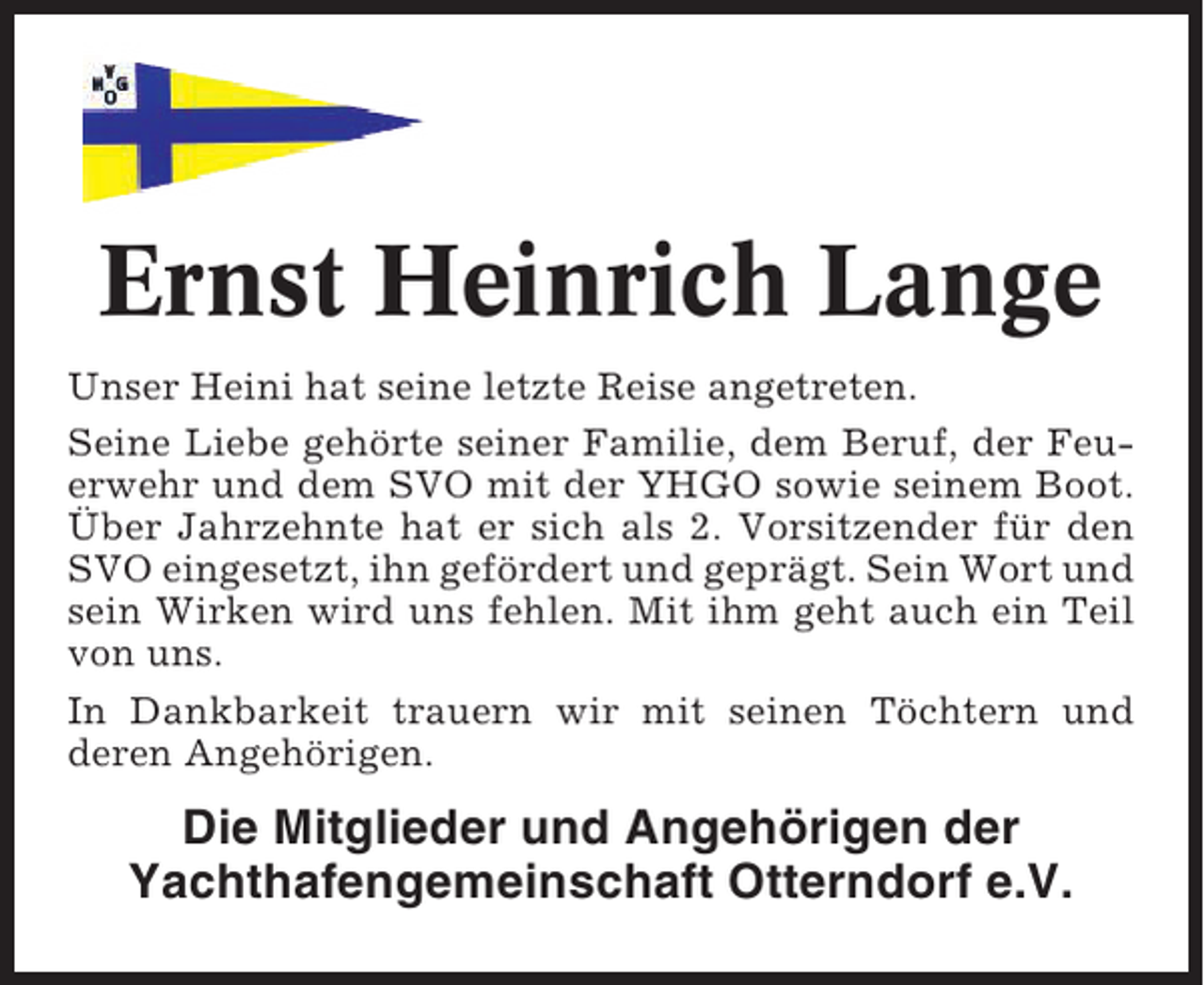 <p>Ernst Heinrich Lange<br />Unser Heini hat seine letzte Reise angetreten.<br />Seine Liebe gehörte seiner Familie, dem Beruf, der Feuerwehr und dem SVO mit der YHGO sowie seinem Boot.<br />Über Jahrzehnte hat er sich als 2. Vorsitzender für den<br />SVO eingesetzt, ihn gefördert und geprägt. Sein Wort und<br />sein Wirken wird uns fehlen. Mit ihm geht auch ein Teil<br />von uns.<br />In Dankbarkeit trauern wir mit seinen Töchtern und<br />deren Angehörigen.</p><p>Die Mitglieder und Angehörigen der<br />Yachthafengemeinschaft Otterndorf e.V.</p>