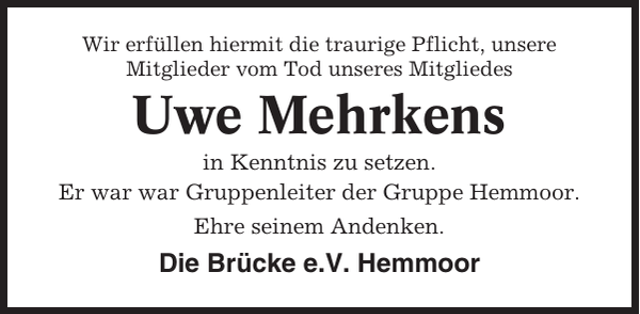 <p>Wir erfüllen hiermit die traurige Pflicht, unsere<br />Mitglieder vom Tod unseres Mitgliedes</p><p>Uwe Mehrkens<br />in Kenntnis zu setzen.<br />Er war war Gruppenleiter der Gruppe Hemmoor.<br />Ehre seinem Andenken.</p><p>Die Brücke e.V. Hemmoor</p>
