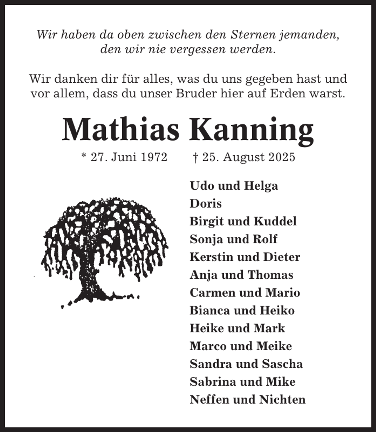 <p>Wir haben da oben zwischen den Sternen jemanden,<br />den wir nie vergessen werden.<br />Wir danken dir für alles, was du uns gegeben hast und<br />vor allem, dass du unser Bruder hier auf Erden warst.</p><p>Mathias Kanning<br />* 27. Juni 1972</p><p>† 25. August 2025<br />Udo und Helga<br />Doris<br />Birgit und Kuddel<br />Sonja und Rolf<br />Kerstin und Dieter<br />Anja und Thomas<br />Carmen und Mario<br />Bianca und Heiko<br />Heike und Mark<br />Marco und Meike<br />Sandra und Sascha<br />Sabrina und Mike<br />Neffen und Nichten</p>