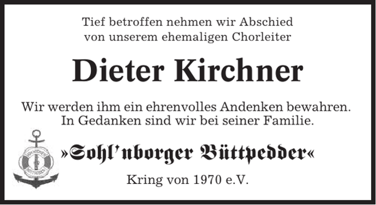 <p>Tief betroffen nehmen wir Abschied<br />von unserem ehemaligen Chorleiter</p><p>Dieter Kirchner<br />Wir werden ihm ein ehrenvolles Andenken bewahren.<br />In Gedanken sind wir bei seiner Familie.</p><p>»Sohl’nborger Büttpedder«<br />Kring von 1970 e.V.</p>