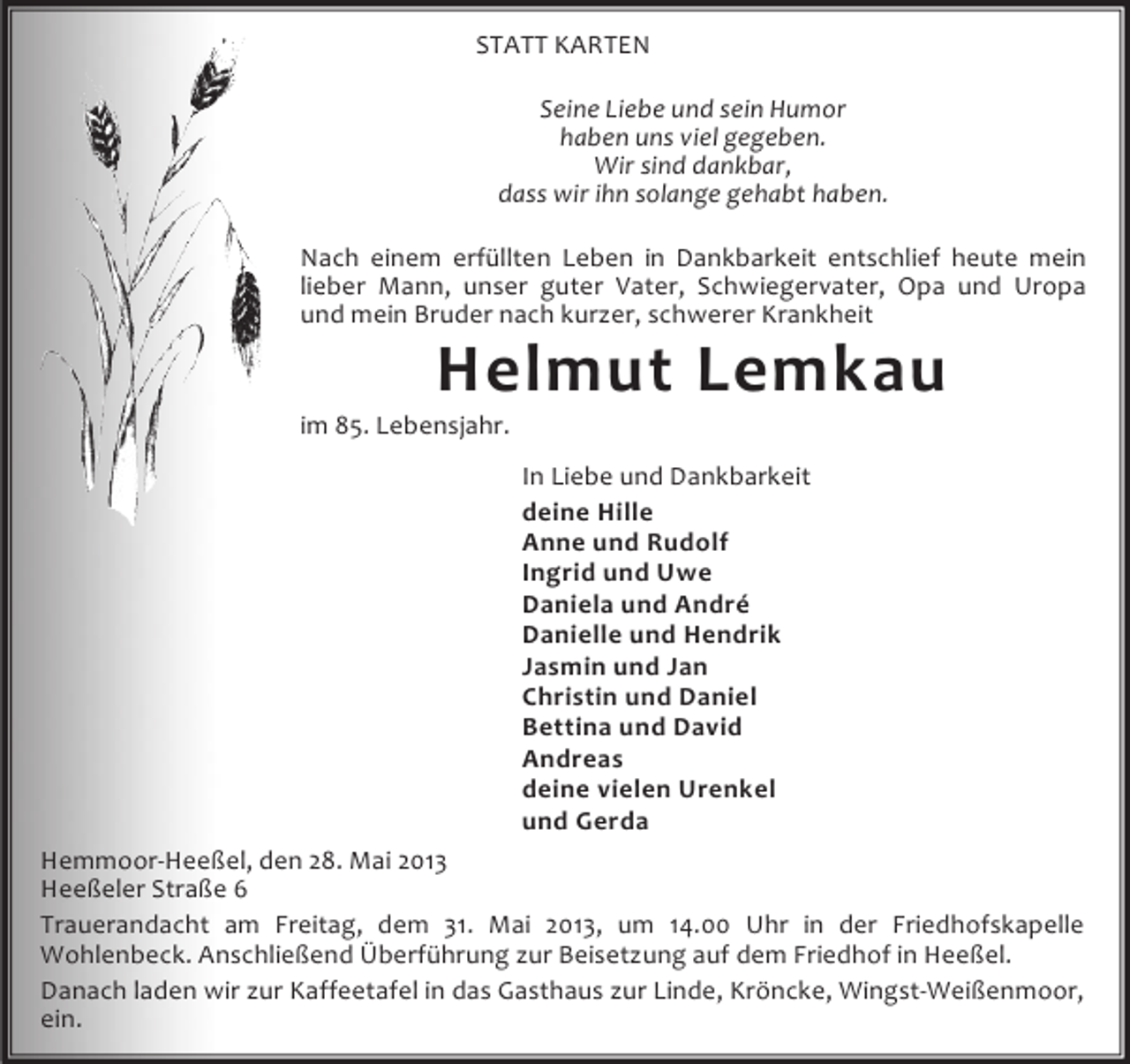 <p>STATT KARTEN<br />Seine Liebe und sein Humor<br />haben uns viel gegeben.<br />Wir sind dankbar,<br />dass wir ihn solange gehabt haben.<br />Nach einem erfüllten Leben in Dankbarkeit entschlief heute mein<br />lieber Mann, unser guter Vater, Schwiegervater, Opa und Uropa<br />und mein Bruder nach kurzer, schwerer Krankheit</p><p>Helmut Lemkau</p><p>im 85. Lebensjahr.</p><p>In Liebe und Dankbarkeit<br />deine Hille<br />Anne und Rudolf<br />Ingrid und Uwe<br />Daniela und André<br />Danielle und Hendrik<br />Jasmin und Jan<br />Christin und Daniel<br />Bettina und David<br />Andreas<br />deine vielen Urenkel<br />und Gerda<br />Hemmoor-Heeßel, den 28. Mai 2013<br />Heeßeler Straße 6<br />Trauerandacht am Freitag, dem 31. Mai 2013, um 14.00 Uhr in der Friedhofskapelle<br />Wohlenbeck. Anschließend Überführung zur Beisetzung auf dem Friedhof in Heeßel.<br />Danach laden wir zur Kaffeetafel in das Gasthaus zur Linde, Kröncke, Wingst-Weißenmoor,<br />ein.</p>