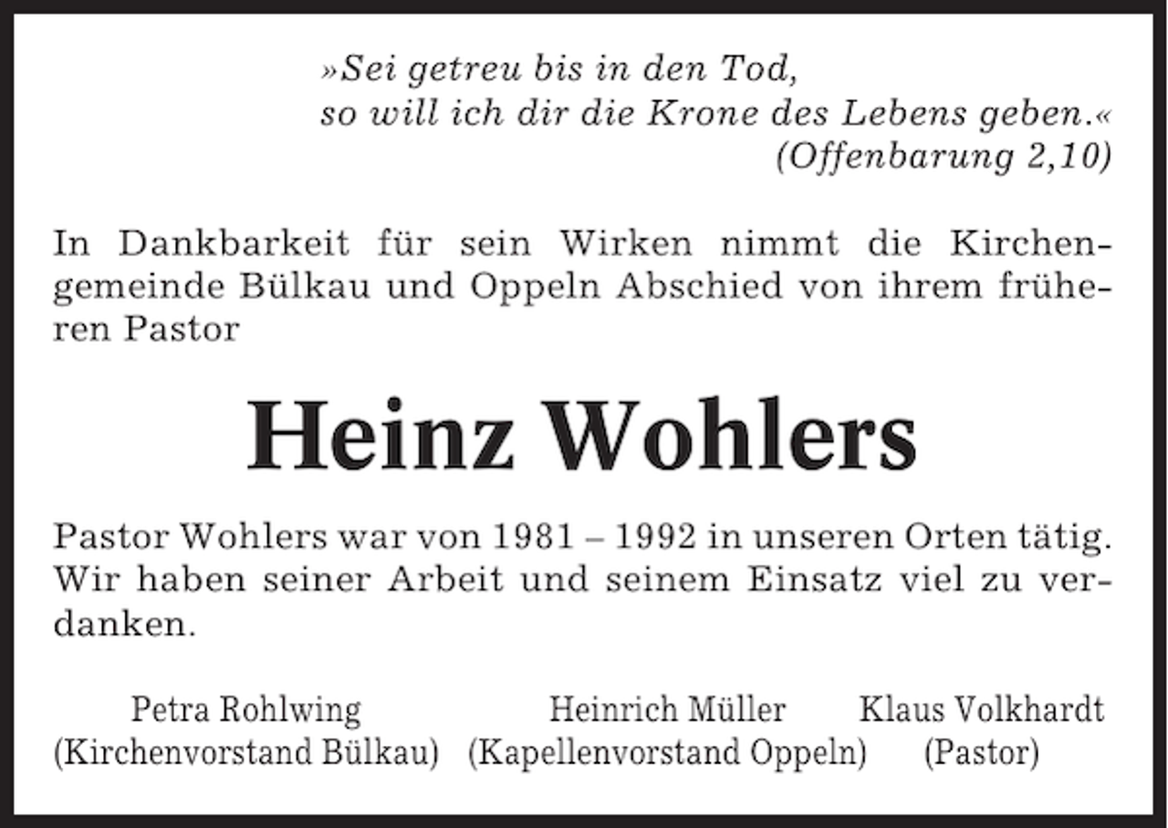 <p>»Sei getreu bis in den Tod,<br />so will ich dir die Krone des Lebens geben.«<br />(Offenbarung 2,10)<br />In Dankbarkeit für sein Wirken nimmt die Kirchengemeinde Bülkau und Oppeln Abschied von ihrem früheren Pastor</p><p>Heinz Wohlers<br />Pastor Wohlers war von 1981 – 1992 in unseren Orten tätig.<br />Wir haben seiner Arbeit und seinem Einsatz viel zu verdanken.<br />Petra Rohlwing<br />Heinrich Müller<br />Klaus Volkhardt<br />(Kirchenvorstand Bülkau) (Kapellenvorstand Oppeln) (Pastor)</p>