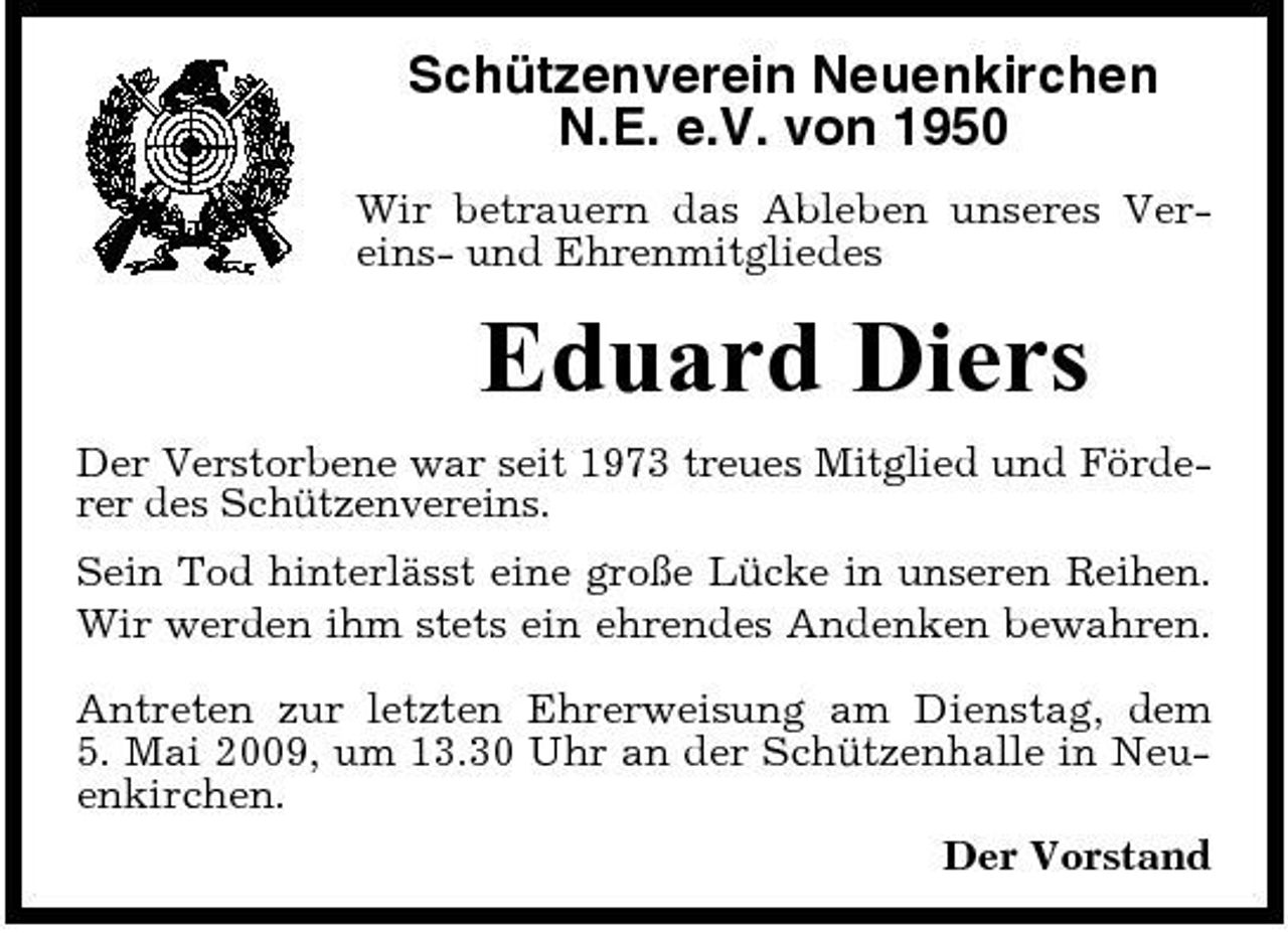 <p>Schützenverein Neuenkirchen N.E. e.V. von 1950<br />Wir betrauern das Ableben unseres Vereins- und Ehrenmitgliedes</p><p>Eduard Diers<br />Der Verstorbene war seit 1973 treues Mitglied und Förderer des Schützenvereins. Sein Tod hinterlässt eine große Lücke in unseren Reihen. Wir werden ihm stets ein ehrendes Andenken bewahren. Antreten zur letzten Ehrerweisung am Dienstag, dem 5. Mai 2009, um 13.30 Uhr an der Schützenhalle in Neuenkirchen. Der Vorstand</p>