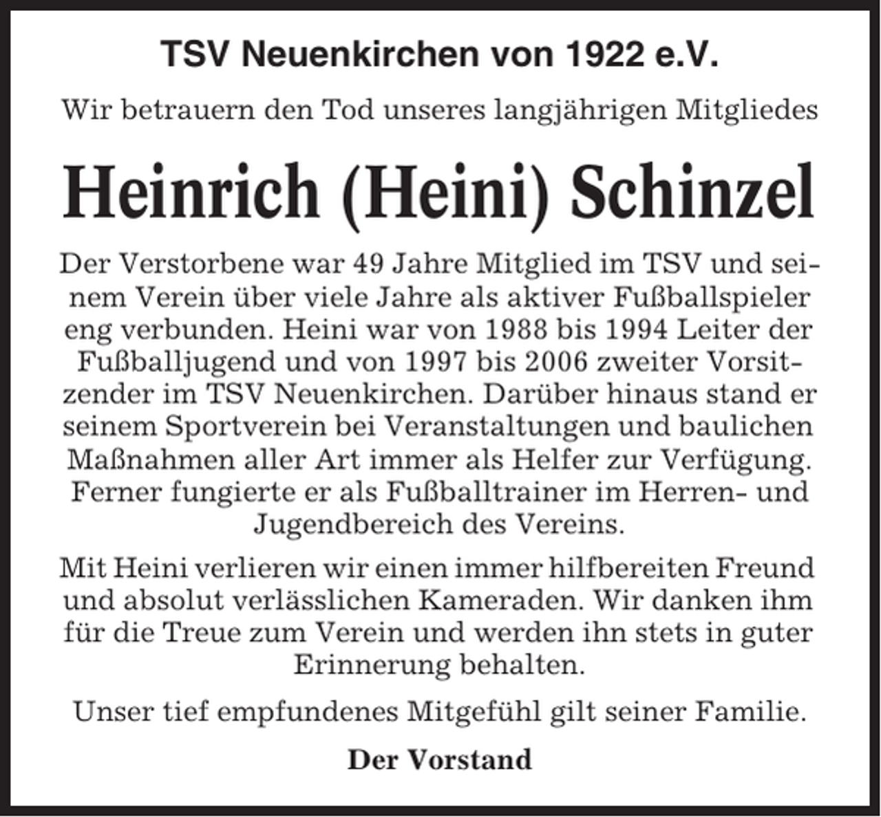 <p>TSV Neuenkirchen von 1922 e.V.<br />Wir betrauern den Tod unseres langjährigen Mitgliedes</p><p>Heinrich (Heini) Schinzel<br />Der Verstorbene war 49 Jahre Mitglied im TSV und seinem Verein über viele Jahre als aktiver Fußballspieler<br />eng verbunden. Heini war von 1988 bis 1994 Leiter der<br />Fußballjugend und von 1997 bis 2006 zweiter Vorsitzender im TSV Neuenkirchen. Darüber hinaus stand er<br />seinem Sportverein bei Veranstaltungen und baulichen<br />Maßnahmen aller Art immer als Helfer zur Verfügung.<br />Ferner fungierte er als Fußballtrainer im Herren- und<br />Jugendbereich des Vereins.<br />Mit Heini verlieren wir einen immer hilfbereiten Freund<br />und absolut verlässlichen Kameraden. Wir danken ihm<br />für die Treue zum Verein und werden ihn stets in guter<br />Erinnerung behalten.<br />Unser tief empfundenes Mitgefühl gilt seiner Familie.<br />Der Vorstand</p>