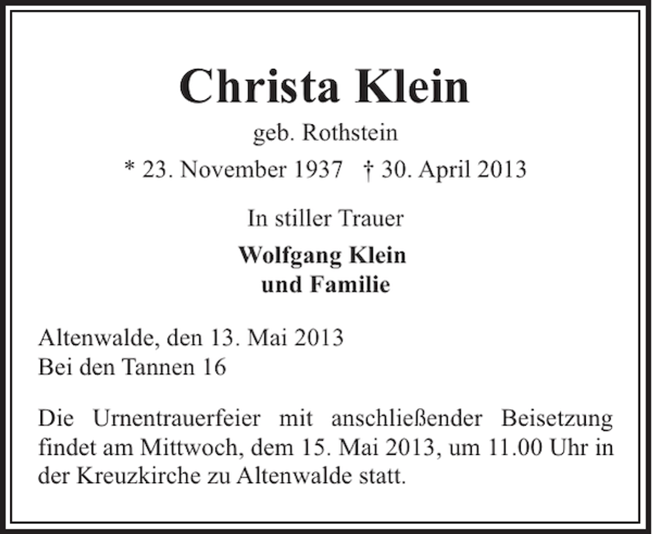 <p>Christa Klein</p><p>geb. Rothstein<br />* 23. November 1937 † 30. April 2013<br />In stiller Trauer<br />Wolfgang Klein<br />und Familie<br />Altenwalde, den 13. Mai 2013<br />Bei den Tannen 16<br />Die Urnentrauerfeier mit anschließender Beisetzung<br />findet am Mittwoch, dem 15. Mai 2013, um 11.00 Uhr in<br />der Kreuzkirche zu Altenwalde statt.</p>
