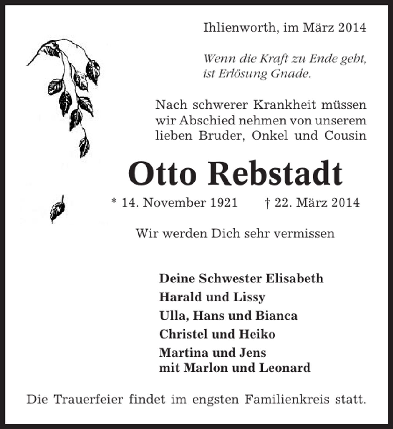 <p>Ihlienworth, im März 2014<br />Wenn die Kraft zu Ende geht,<br />ist Erlösung Gnade.<br />Nach schwerer Krankheit müssen<br />wir Abschied nehmen von unserem<br />lieben Bruder, Onkel und Cousin</p><p>Otto Rebstadt<br />* 14. November 1921</p><p>† 22. März 2014</p><p>Wir werden Dich sehr vermissen</p><p>Deine Schwester Elisabeth<br />Harald und Lissy<br />Ulla, Hans und Bianca<br />Christel und Heiko<br />Martina und Jens<br />mit Marlon und Leonard<br />Die Trauerfeier findet im engsten Familienkreis statt.</p>