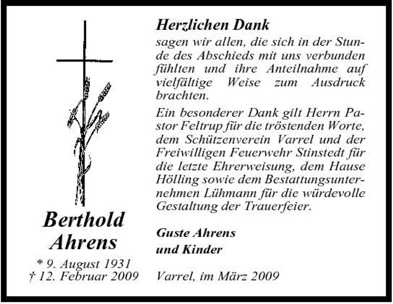 <p>Herzlichen Dank<br />sagen wir allen, die sich in der Stunde des Abschieds mit uns verbunden fühlten und ihre Anteilnahme auf vielfältige Weise zum Ausdruck brachten. Ein besonderer Dank gilt Herrn Pastor Feltrup für die tröstenden Worte, dem Schützenverein Varrel und der Freiwilligen Feuerwehr Stinstedt für die letzte Ehrerweisung, dem Hause Hölling sowie dem Bestattungsunternehmen Lühmann für die würdevolle Gestaltung der Trauerfeier. Guste Ahrens und Kinder Varrel, im März 2009</p><p>Berthold Ahrens<br />* 9. August 1931 † 12. Februar 2009</p>