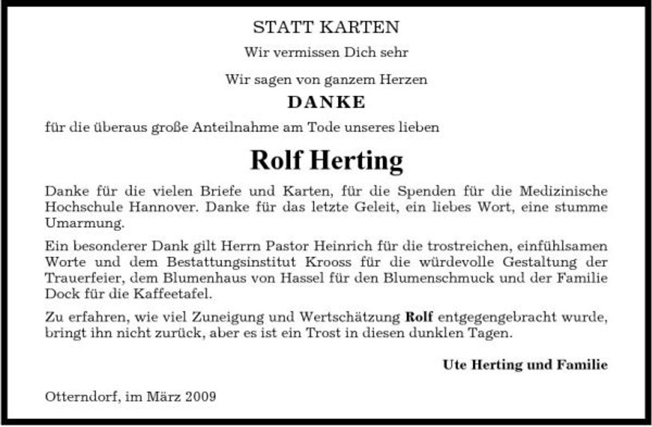 <p>STATT KARTEN<br />Wir vermissen Dich sehr Wir sagen von ganzem Herzen</p><p>DANKE<br />für die überaus große Anteilnahme am Tode unseres lieben</p><p>Rolf Herting<br />Danke für die vielen Briefe und Karten, für die Spenden für die Medizinische Hochschule Hannover. Danke für das letzte Geleit, ein liebes Wort, eine stumme Umarmung. Ein besonderer Dank gilt Herrn Pastor Heinrich für die trostreichen, einfühlsamen Worte und dem Bestattungsinstitut Krooss für die würdevolle Gestaltung der Trauerfeier, dem Blumenhaus von Hassel für den Blumenschmuck und der Familie Dock für die Kaffeetafel. Zu erfahren, wie viel Zuneigung und Wertschätzung Rolf entgegengebracht wurde, bringt ihn nicht zurück, aber es ist ein Trost in diesen dunklen Tagen. Ute Herting und Familie Otterndorf, im März 2009</p>