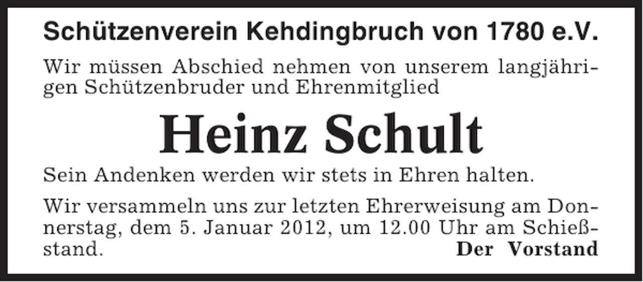 <p>Schützenverein Kehdingbruch von 1780 e.V.<br />Wir müssen Abschied nehmen von unserem langjährigen Schützenbruder und Ehrenmitglied</p><p>Heinz Schult<br />Sein Andenken werden wir stets in Ehren halten.<br />Wir versammeln uns zur letzten Ehrerweisung am Donnerstag, dem 5. Januar 2012, um 12.00 Uhr am Schießstand.<br />Der Vorstand</p>