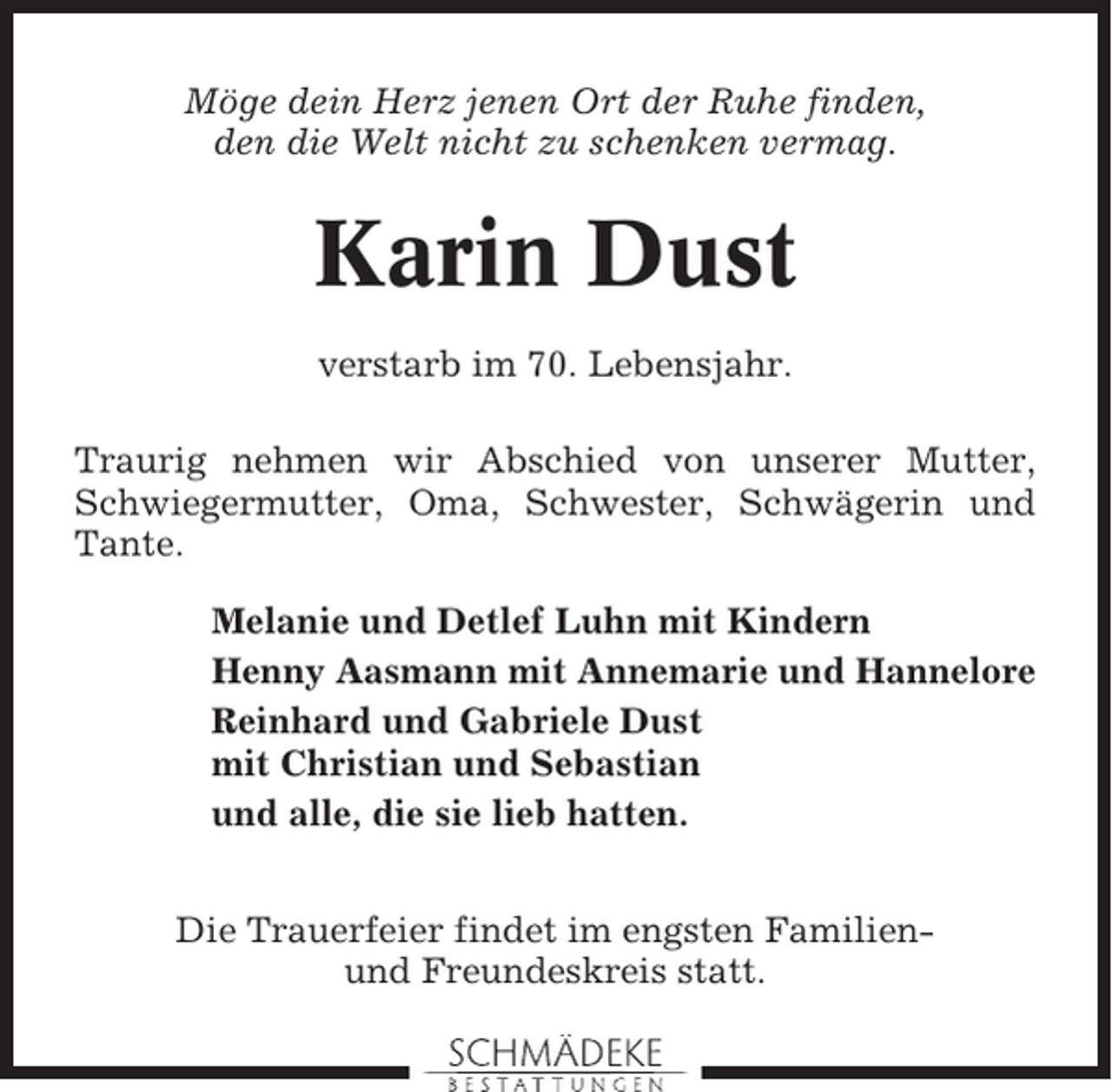 <p>Möge dein Herz jenen Ort der Ruhe finden,<br />den die Welt nicht zu schenken vermag.</p><p>Karin Dust<br />verstarb im 70. Lebensjahr.<br />Traurig nehmen wir Abschied von unserer Mutter,<br />Schwiegermutter, Oma, Schwester, Schwägerin und<br />Tante.<br />Melanie und Detlef Luhn mit Kindern<br />Henny Aasmann mit Annemarie und Hannelore<br />Reinhard und Gabriele Dust<br />mit Christian und Sebastian<br />und alle, die sie lieb hatten.<br />Die Trauerfeier findet im engsten Familienund Freundeskreis statt.</p>