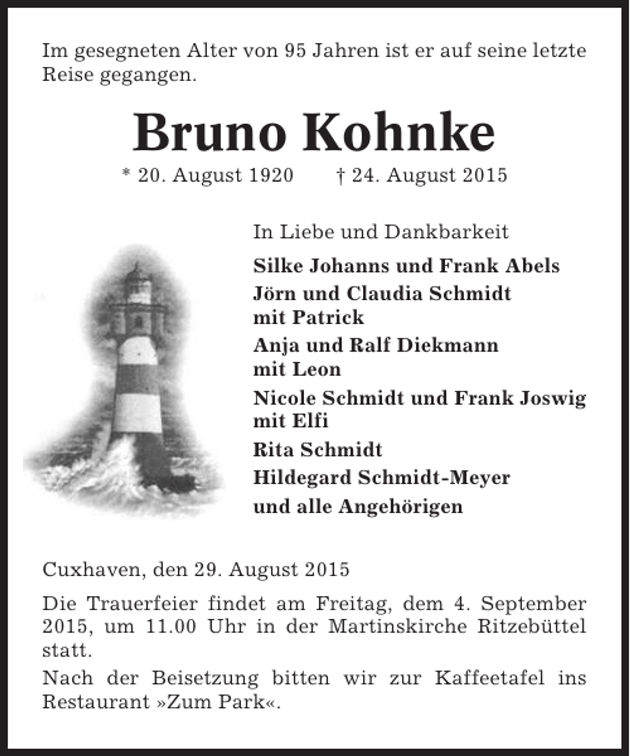 <p>Im gesegneten Alter von 95 Jahren ist er auf seine letzte<br />Reise gegangen.</p><p>Bruno Kohnke<br />* 20. August 1920</p><p>† 24. August 2015</p><p>In Liebe und Dankbarkeit<br />Silke Johanns und Frank Abels<br />Jörn und Claudia Schmidt<br />mit Patrick<br />Anja und Ralf Diekmann<br />mit Leon<br />Nicole Schmidt und Frank Joswig<br />mit Elfi<br />Rita Schmidt<br />Hildegard Schmidt-Meyer<br />und alle Angehörigen<br />Cuxhaven, den 29. August 2015<br />Die Trauerfeier findet am Freitag, dem 4. September<br />2015, um 11.00 Uhr in der Martinskirche Ritzebüttel<br />statt.<br />Nach der Beisetzung bitten wir zur Kaffeetafel ins<br />Restaurant »Zum Park«.</p>