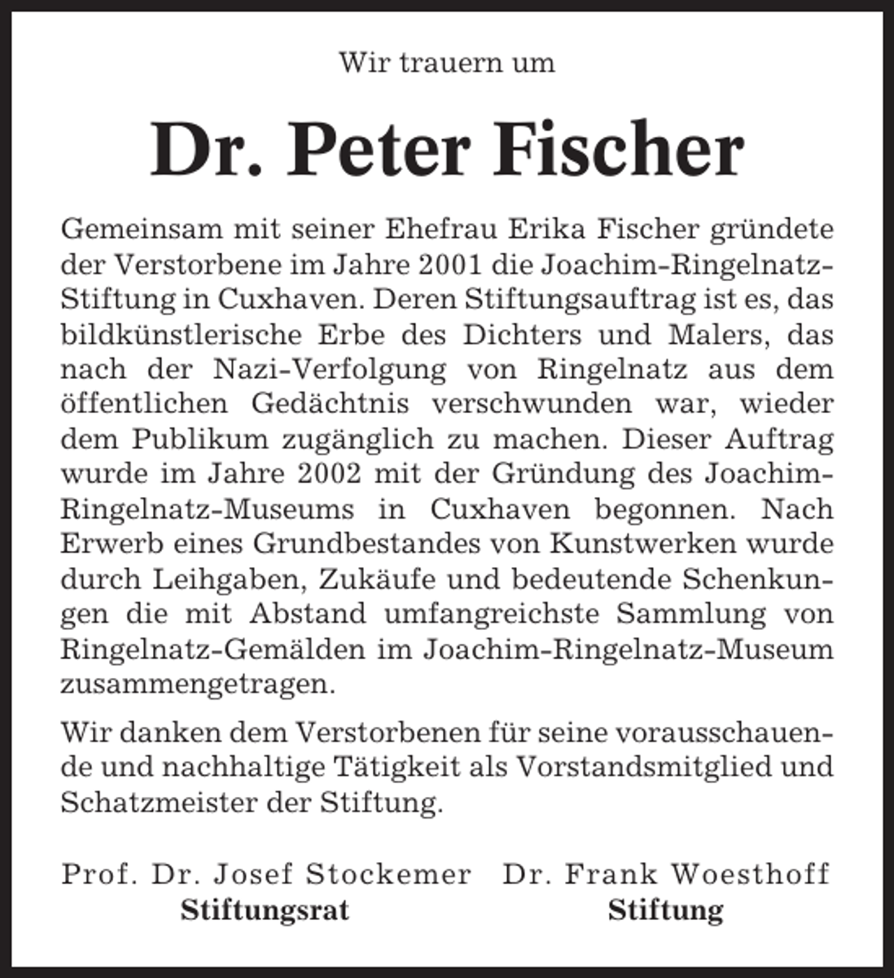 <p>Wir trauern um</p><p>Dr. Peter Fischer<br />Gemeinsam mit seiner Ehefrau Erika Fischer gründete<br />der Verstorbene im Jahre 2001 die Joachim-RingelnatzStiftung in Cuxhaven. Deren Stiftungsauftrag ist es, das<br />bildkünstlerische Erbe des Dichters und Malers, das<br />nach der Nazi-Verfolgung von Ringelnatz aus dem<br />öffentlichen Gedächtnis verschwunden war, wieder<br />dem Publikum zugänglich zu machen. Dieser Auftrag<br />wurde im Jahre 2002 mit der Gründung des JoachimRingelnatz-Museums in Cuxhaven begonnen. Nach<br />Erwerb eines Grundbestandes von Kunstwerken wurde<br />durch Leihgaben, Zukäufe und bedeutende Schenkungen die mit Abstand umfangreichste Sammlung von<br />Ringelnatz-Gemälden im Joachim-Ringelnatz-Museum<br />zusammengetragen.<br />Wir danken dem Verstorbenen für seine vorausschauende und nachhaltige Tätigkeit als Vorstandsmitglied und<br />Schatzmeister der Stiftung.<br />Prof. Dr. Josef Stockemer<br />Stiftungsrat</p><p>Dr. Frank Woesthoff<br />Stiftung</p>