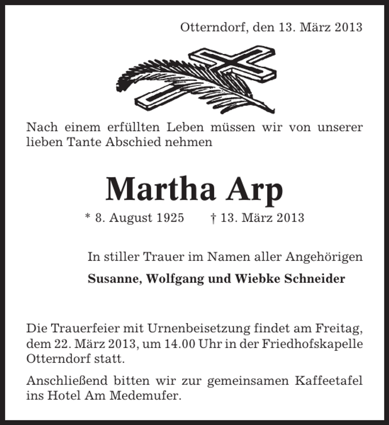 <p>Otterndorf, den 13. März 2013</p><p>Nach einem erfüllten Leben müssen wir von unserer<br />lieben Tante Abschied nehmen</p><p>Martha Arp<br />* 8. August 1925</p><p>† 13. März 2013</p><p>In stiller Trauer im Namen aller Angehörigen<br />Susanne, Wolfgang und Wiebke Schneider</p><p>Die Trauerfeier mit Urnenbeisetzung findet am Freitag,<br />dem 22. März 2013, um 14.00 Uhr in der Friedhofskapelle<br />Otterndorf statt.<br />Anschließend bitten wir zur gemeinsamen Kaffeetafel<br />ins Hotel Am Medemufer.</p>