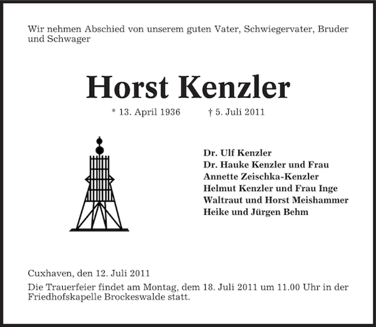 <p>Wir nehmen Abschied von unserem guten Vater, Schwiegervater, Bruder<br />und Schwager</p><p>Horst Kenzler<br />* 13. April 1936</p><p>† 5. Juli 2011</p><p>Dr. Ulf Kenzler<br />Dr. Hauke Kenzler und Frau<br />Annette Zeischka-Kenzler<br />Helmut Kenzler und Frau Inge<br />Waltraut und Horst Meishammer<br />Heike und Jürgen Behm</p><p>Cuxhaven, den 12. Juli 2011<br />Die Trauerfeier findet am Montag, dem 18. Juli 2011 um 11.00 Uhr in der<br />Friedhofskapelle Brockeswalde statt.</p>