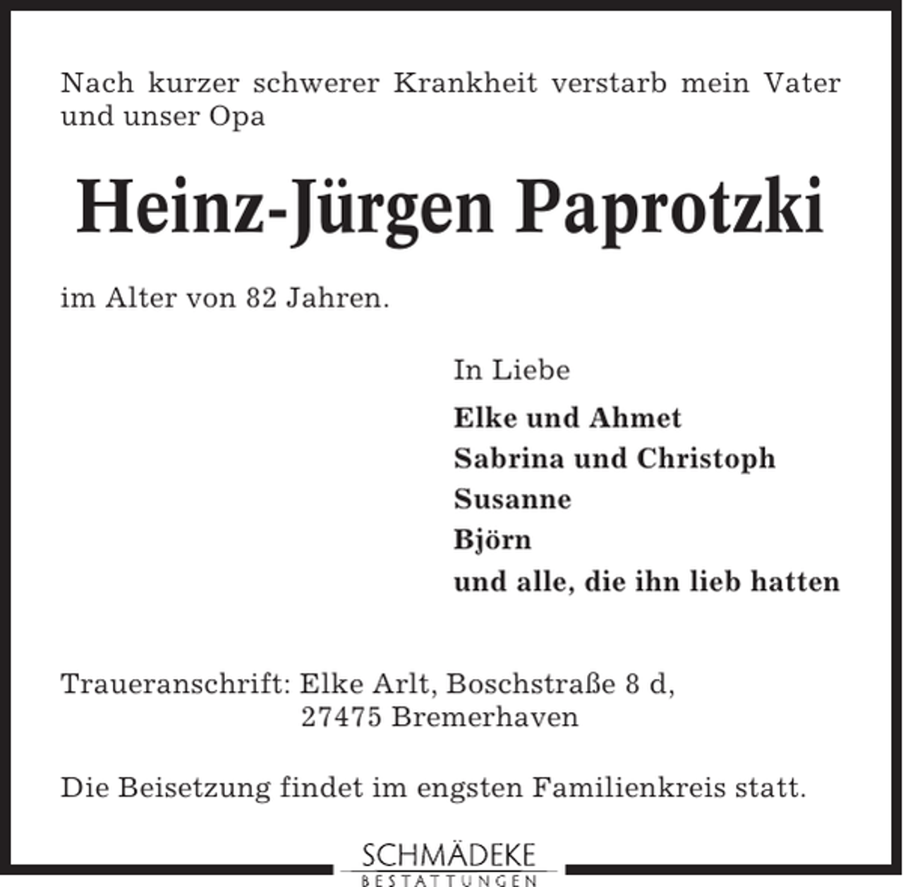 <p>Nach kurzer schwerer Krankheit verstarb mein Vater<br />und unser Opa</p><p>Heinz-Jürgen Paprotzki<br />im Alter von 82 Jahren.<br />In Liebe<br />Elke und Ahmet<br />Sabrina und Christoph<br />Susanne<br />Björn<br />und alle, die ihn lieb hatten</p><p>Traueranschrift: Elke Arlt, Boschstraße 8 d,<br />27475 Bremerhaven<br />Die Beisetzung findet im engsten Familienkreis statt.</p>