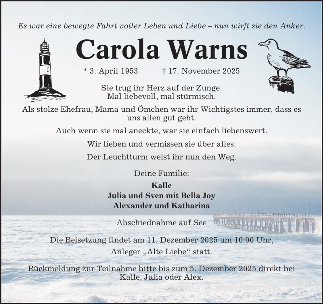 <p>Es war eine bewegte Fahrt voller Leben und Liebe – nun wirft sie den Anker.</p><p>Carola Warns<br />* 3. April 1953</p><p>† 17. November 2025</p><p>Sie trug ihr Herz auf der Zunge.<br />Mal liebevoll, mal stürmisch.<br />Als stolze Ehefrau, Mama und Ömchen war ihr Wichtigstes immer, dass es<br />uns allen gut geht.<br />Auch wenn sie mal aneckte, war sie einfach liebenswert.<br />Wir lieben und vermissen sie über alles.<br />Der Leuchtturm weist ihr nun den Weg.<br />Deine Familie:<br />Kalle<br />Julia und Sven mit Bella Joy<br />Alexander und Katharina<br />Abschiednahme auf See<br />Die Beisetzung findet am 11. Dezember 2025 um 10:00 Uhr,<br />Anleger „Alte Liebe“ statt.<br />Rückmeldung zur Teilnahme bitte bis zum 5. Dezember 2025 direkt bei<br />Kalle, Julia oder Alex.</p>