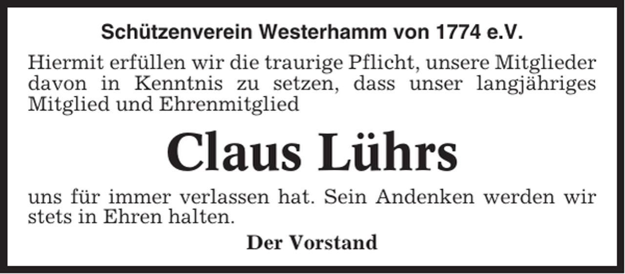 <p>Schützenverein Westerhamm von 1774 e.V.<br />Hiermit erfüllen wir die traurige Pflicht, unsere Mitglieder<br />davon in Kenntnis zu setzen, dass unser langjähriges<br />Mitglied und Ehrenmitglied</p><p>Claus Lührs<br />uns für immer verlassen hat. Sein Andenken werden wir<br />stets in Ehren halten.<br />Der Vorstand</p>