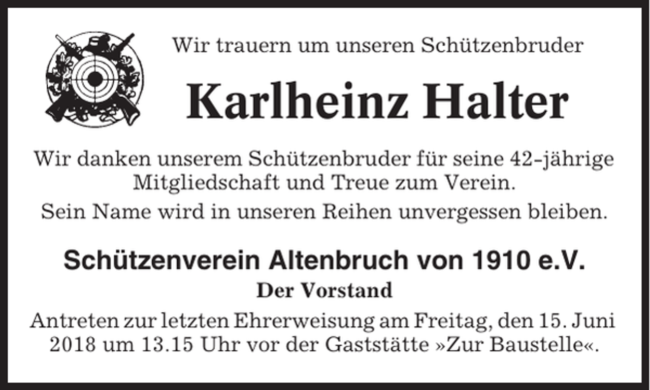 <p>Wir trauern um unseren Schützenbruder</p><p>Karlheinz Halter<br />Wir danken unserem Schützenbruder für seine 42-jährige<br />Mitgliedschaft und Treue zum Verein.<br />Sein Name wird in unseren Reihen unvergessen bleiben.</p><p>Schützenverein Altenbruch von 1910 e.V.<br />Der Vorstand<br />Antreten zur letzten Ehrerweisung am Freitag, den 15. Juni<br />2018 um 13.15 Uhr vor der Gaststätte »Zur Baustelle«.</p>