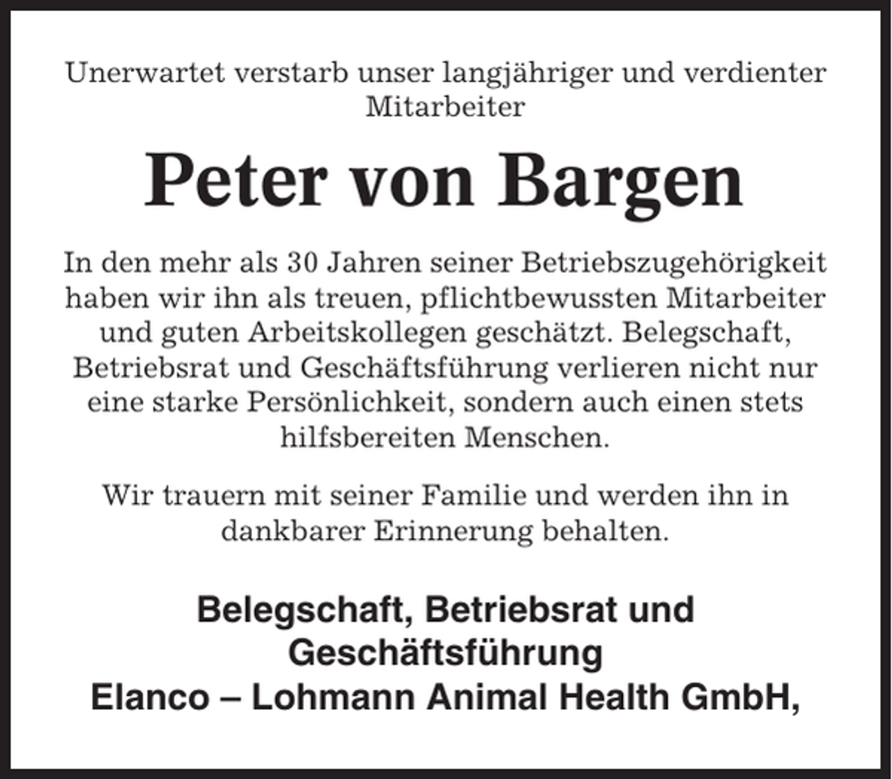 <p>Unerwartet verstarb unser langjähriger und verdienter<br />Mitarbeiter</p><p>Peter von Bargen<br />In den mehr als 30 Jahren seiner Betriebszugehörigkeit<br />haben wir ihn als treuen, pflichtbewussten Mitarbeiter<br />und guten Arbeitskollegen geschätzt. Belegschaft,<br />Betriebsrat und Geschäftsführung verlieren nicht nur<br />eine starke Persönlichkeit, sondern auch einen stets<br />hilfsbereiten Menschen.<br />Wir trauern mit seiner Familie und werden ihn in<br />dankbarer Erinnerung behalten.</p><p>Belegschaft, Betriebsrat und<br />Geschäftsführung<br />Elanco – Lohmann Animal Health GmbH,</p>