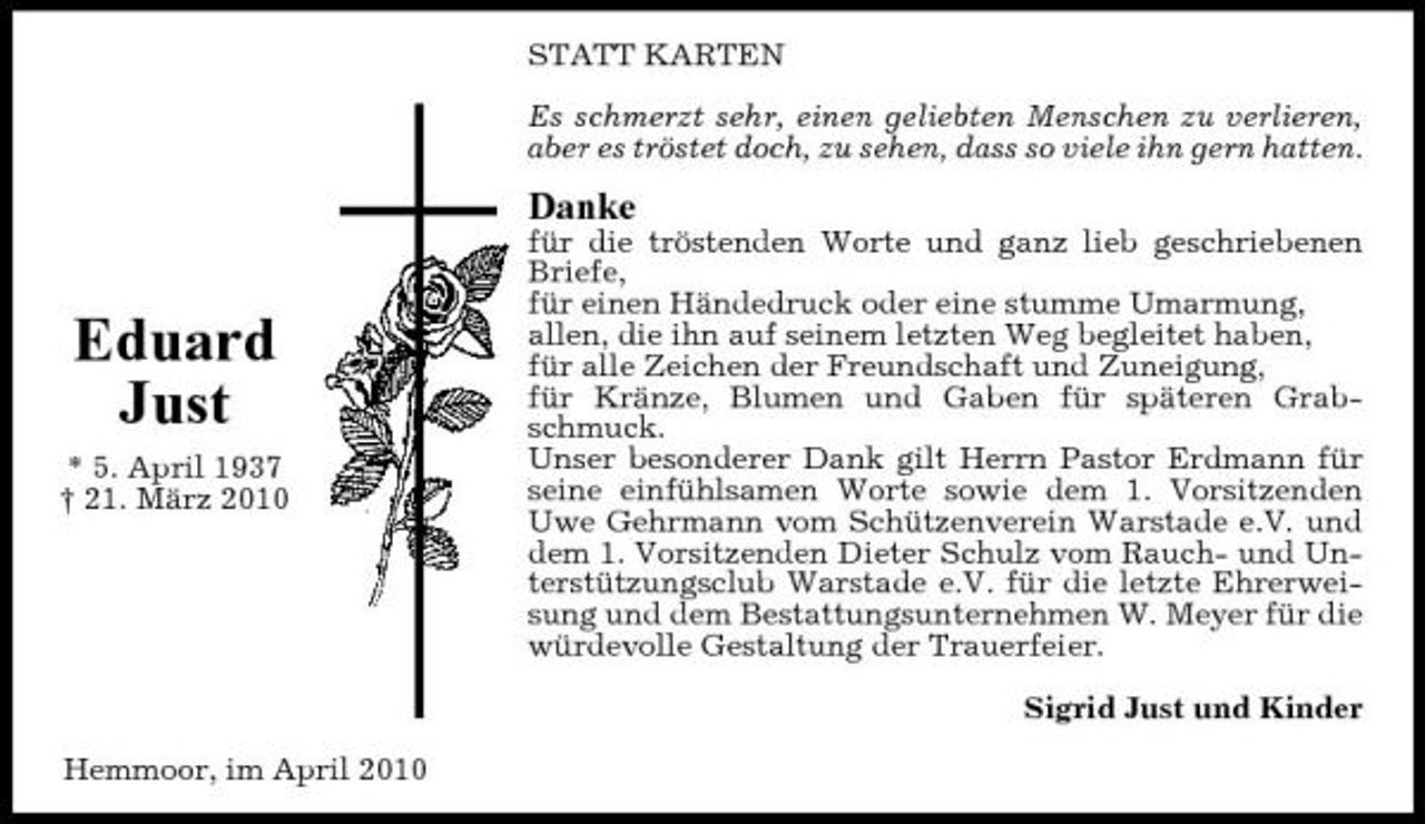 <p>STATT KARTEN Es schmerzt sehr, einen geliebten Menschen zu verlieren, aber es tröstet doch, zu sehen, dass so viele ihn gern hatten.</p><p>Danke<br />für die tröstenden Worte und ganz lieb geschriebenen Briefe, für einen Händedruck oder eine stumme Umarmung, allen, die ihn auf seinem letzten Weg begleitet haben, für alle Zeichen der Freundschaft und Zuneigung, für Kränze, Blumen und Gaben für späteren Grabschmuck. Unser besonderer Dank gilt Herrn Pastor Erdmann für seine einfühlsamen Worte sowie dem 1. Vorsitzenden Uwe Gehrmann vom Schützenverein Warstade e.V. und dem 1. Vorsitzenden Dieter Schulz vom Rauch- und Unterstützungsclub Warstade e.V. für die letzte Ehrerweisung und dem Bestattungsunternehmen W. Meyer für die würdevolle Gestaltung der Trauerfeier. Sigrid Just und Kinder Hemmoor, im April 2010</p><p>Eduard Just<br />* 5. April 1937 † 21. März 2010</p>